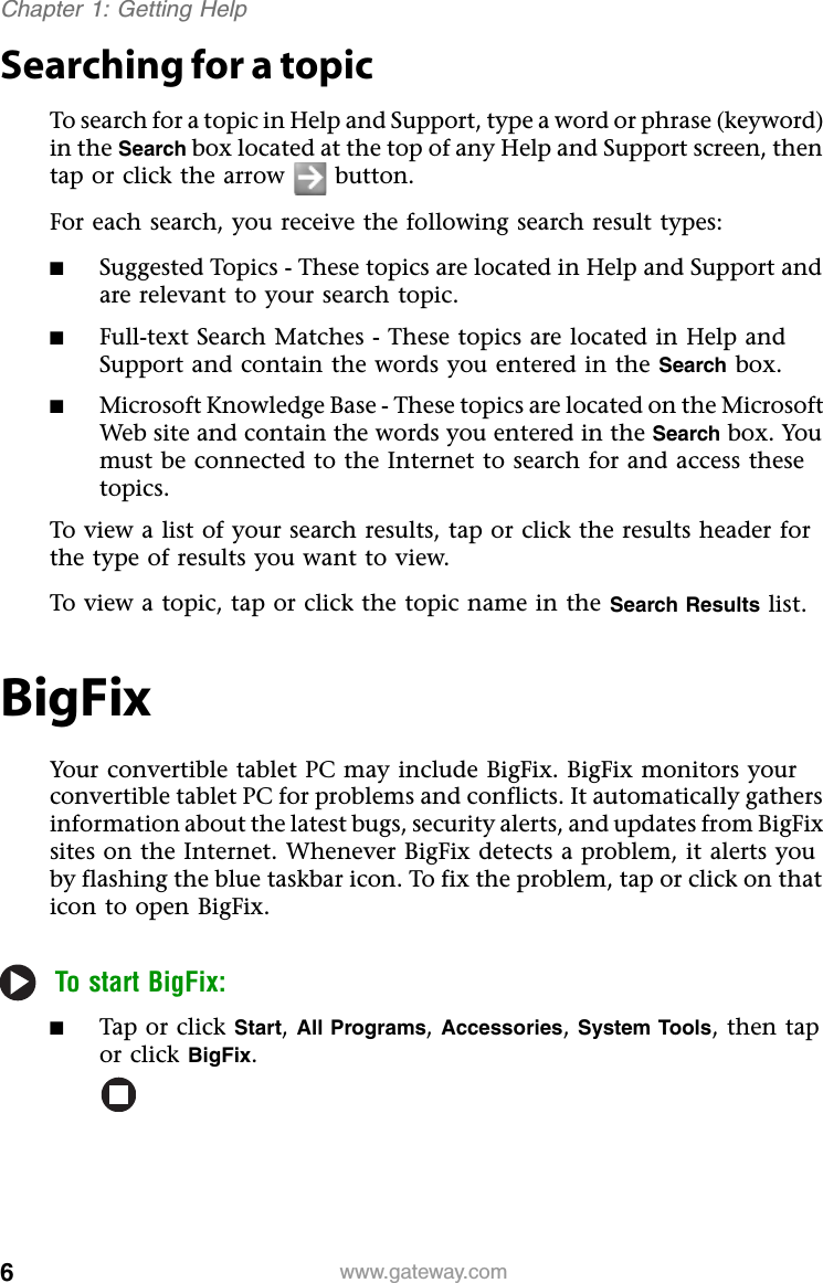 6www.gateway.comChapter 1: Getting HelpSearching for a topicTo search for a topic in Help and Support, type a word or phrase (keyword) in the Search box located at the top of any Help and Support screen, then tap or click the arrow button.For each search, you receive the following search result types:■Suggested Topics - These topics are located in Help and Support and are relevant to your search topic.■Full-text Search Matches - These topics are located in Help and Support and contain the words you entered in the Search box.■Microsoft Knowledge Base - These topics are located on the Microsoft Web site and contain the words you entered in the Search box. You must be connected to the Internet to search for and access these topics.To view a list of your search results, tap or click the results header for the type of results you want to view.To view a topic, tap or click the topic name in the Search Results list.BigFixYour convertible tablet PC may include BigFix. BigFix monitors your convertible tablet PC for problems and conflicts. It automatically gathers information about the latest bugs, security alerts, and updates from BigFix sites on the Internet. Whenever BigFix detects a problem, it alerts you by flashing the blue taskbar icon. To fix the problem, tap or click on that icon to open BigFix.To start BigFix:■Tap or click Start, All Programs, Accessories, System Tools, then tap or click BigFix.