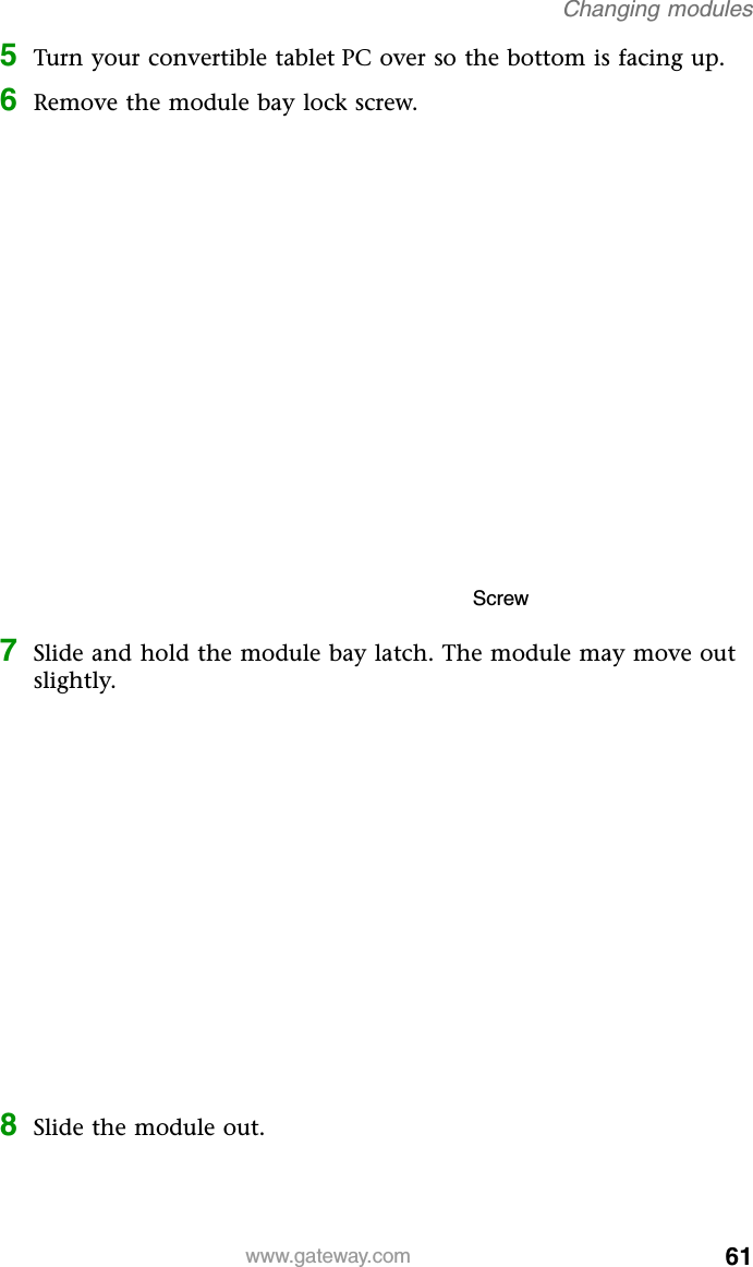 61www.gateway.comChanging modules5Turn your convertible tablet PC over so the bottom is facing up.6Remove the module bay lock screw.7Slide and hold the module bay latch. The module may move out slightly.8Slide the module out.Screw