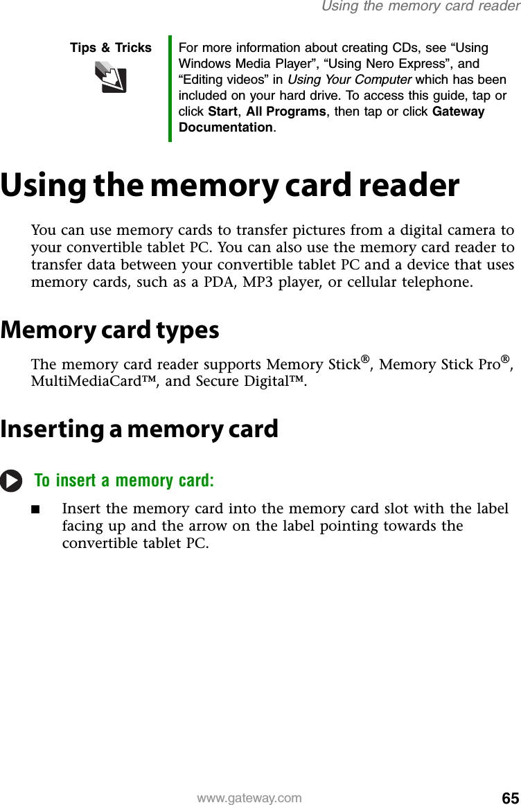 65www.gateway.comUsing the memory card readerUsing the memory card readerYou can use memory cards to transfer pictures from a digital camera to your convertible tablet PC. You can also use the memory card reader to transfer data between your convertible tablet PC and a device that uses memory cards, such as a PDA, MP3 player, or cellular telephone.Memory card typesThe memory card reader supports Memory Stick®, Memory Stick Pro®, MultiMediaCard™, and Secure Digital™.Inserting a memory cardTo insert a memory card:■Insert the memory card into the memory card slot with the label facing up and the arrow on the label pointing towards the convertible tablet PC.Tips &amp; Tricks For more information about creating CDs, see “Using Windows Media Player”, “Using Nero Express”, and “Editing videos” in Using Your Computer which has been included on your hard drive. To access this guide, tap or click Start, All Programs, then tap or click Gateway Documentation.