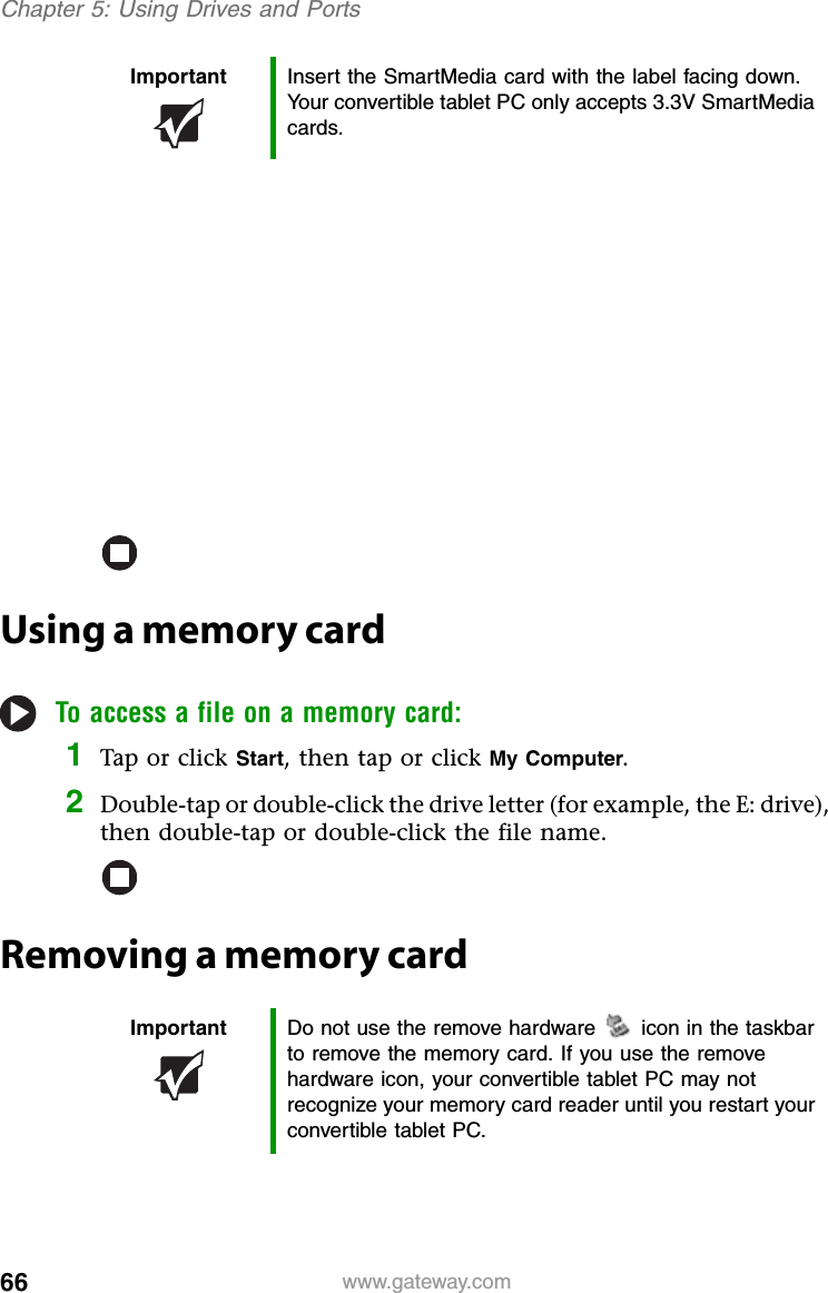 66 www.gateway.comChapter 5: Using Drives and PortsUsing a memory cardTo access a file on a memory card:1Tap or click Start, then tap or click My Computer.2Double-tap or double-click the drive letter (for example, the E: drive), then double-tap or double-click the file name.Removing a memory cardImportant Insert the SmartMedia card with the label facing down. Your convertible tablet PC only accepts 3.3V SmartMedia cards.Important Do not use the remove hardware icon in the taskbar to remove the memory card. If you use the remove hardware icon, your convertible tablet PC may not recognize your memory card reader until you restart your convertible tablet PC.