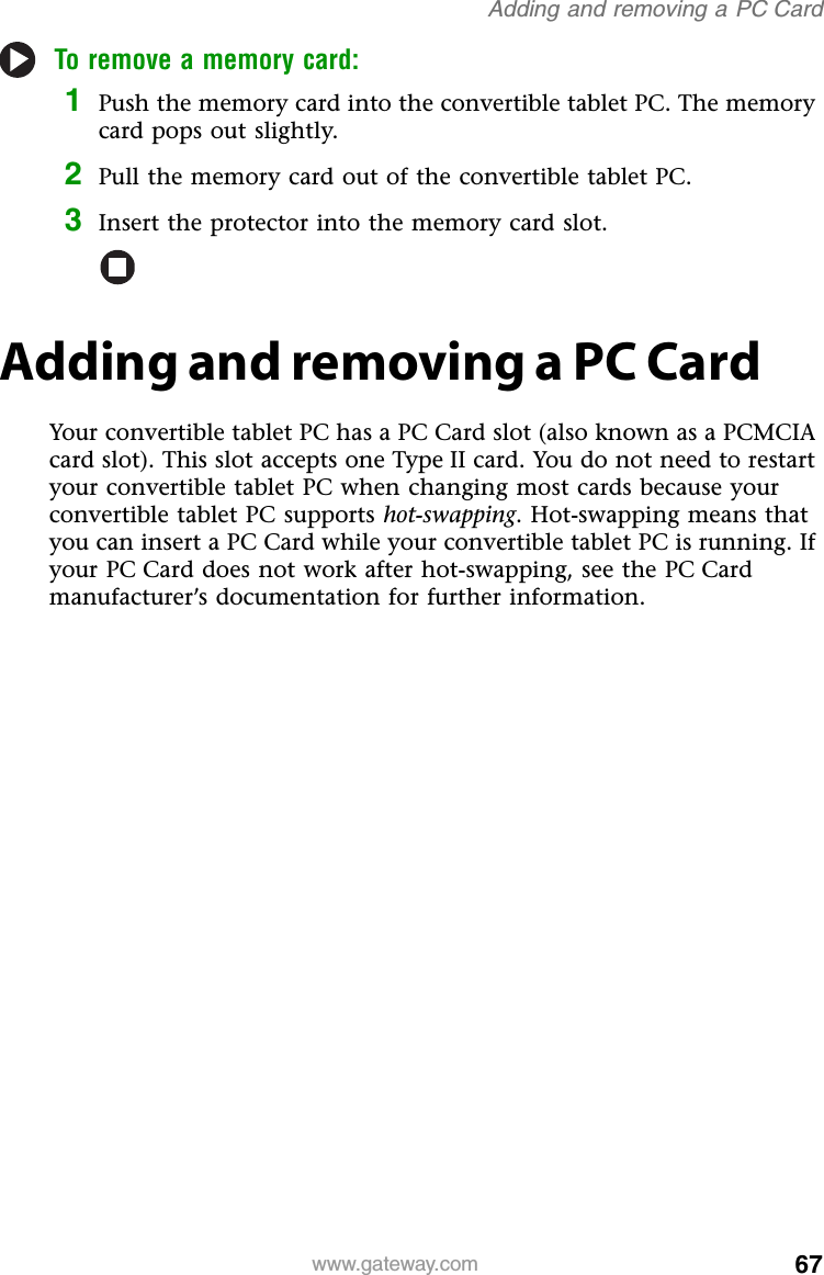 67www.gateway.comAdding and removing a PC CardTo remove a memory card:1Push the memory card into the convertible tablet PC. The memory card pops out slightly.2Pull the memory card out of the convertible tablet PC.3Insert the protector into the memory card slot.Adding and removing a PC CardYour convertible tablet PC has a PC Card slot (also known as a PCMCIA card slot). This slot accepts one Type II card. You do not need to restart your convertible tablet PC when changing most cards because your convertible tablet PC supports hot-swapping. Hot-swapping means that you can insert a PC Card while your convertible tablet PC is running. If your PC Card does not work after hot-swapping, see the PC Card manufacturer’s documentation for further information.