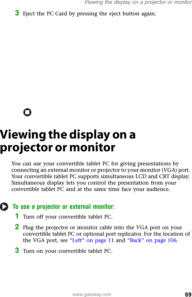 69www.gateway.comViewing the display on a projector or monitor3Eject the PC Card by pressing the eject button again.Viewing the display on a projector or monitorYou can use your convertible tablet PC for giving presentations by connecting an external monitor or projector to your monitor (VGA) port. Your convertible tablet PC supports simultaneous LCD and CRT display. Simultaneous display lets you control the presentation from your convertible tablet PC and at the same time face your audience.To use a projector or external monitor:1Turn off your convertible tablet PC.2Plug the projector or monitor cable into the VGA port on your convertible tablet PC or optional port replicator. For the location of the VGA port, see “Left” on page 11 and “Back” on page 106.3Turn on your convertible tablet PC.