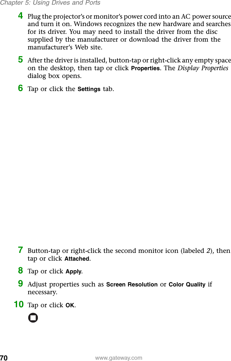 70 www.gateway.comChapter 5: Using Drives and Ports4Plug the projector’s or monitor’s power cord into an AC power source and turn it on. Windows recognizes the new hardware and searches for its driver. You may need to install the driver from the disc supplied by the manufacturer or download the driver from the manufacturer’s Web site.5After the driver is installed, button-tap or right-click any empty space on the desktop, then tap or click Properties. The Display Properties dialog box opens.6Tap or click the Settings tab.7Button-tap or right-click the second monitor icon (labeled 2), then tap or click Attached.8Tap or click Apply.9Adjust properties such as Screen Resolution or Color Quality if necessary.10 Tap or click OK.