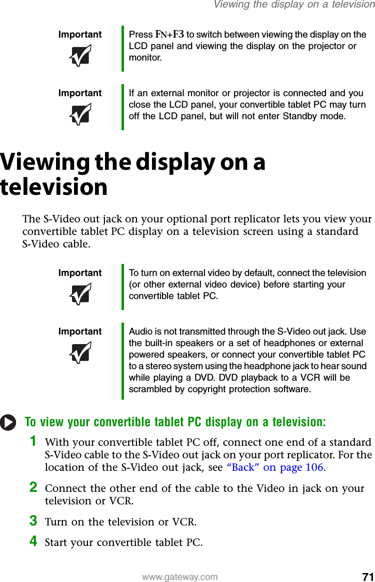 71www.gateway.comViewing the display on a televisionViewing the display on a televisionThe S-Video out jack on your optional port replicator lets you view your convertible tablet PC display on a television screen using a standard S-Video cable.To view your convertible tablet PC display on a television:1With your convertible tablet PC off, connect one end of a standard S-Video cable to the S-Video out jack on your port replicator. For the location of the S-Video out jack, see “Back” on page 106.2Connect the other end of the cable to the Video in jack on your television or VCR.3Turn on the television or VCR.4Start your convertible tablet PC.Important Press FN+F3 to switch between viewing the display on the LCD panel and viewing the display on the projector or monitor.Important If an external monitor or projector is connected and you close the LCD panel, your convertible tablet PC may turn off the LCD panel, but will not enter Standby mode.Important To turn on external video by default, connect the television (or other external video device) before starting your convertible tablet PC.Important Audio is not transmitted through the S-Video out jack. Use the built-in speakers or a set of headphones or external powered speakers, or connect your convertible tablet PC to a stereo system using the headphone jack to hear sound while playing a DVD. DVD playback to a VCR will be scrambled by copyright protection software.