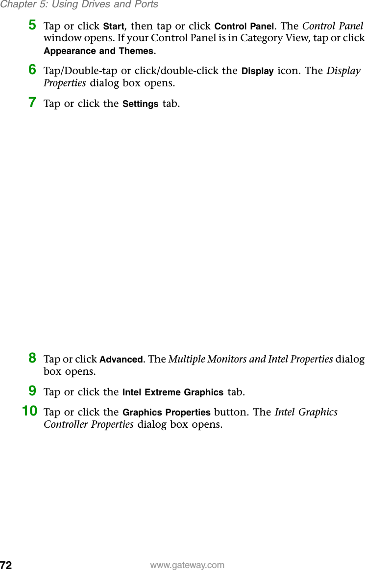 72 www.gateway.comChapter 5: Using Drives and Ports5Tap or click Start, then tap or click Control Panel. The Control Panel window opens. If your Control Panel is in Category View, tap or click Appearance and Themes.6Tap/Double-tap or click/double-click the Display icon. The Display Properties dialog box opens.7Tap or click the Settings tab.8Tap or click Advanced. The Multiple Monitors and Intel Properties dialog box opens.9Tap or click the Intel Extreme Graphics tab.10 Tap or click the Graphics Properties button. The Intel Graphics Controller Properties dialog box opens.
