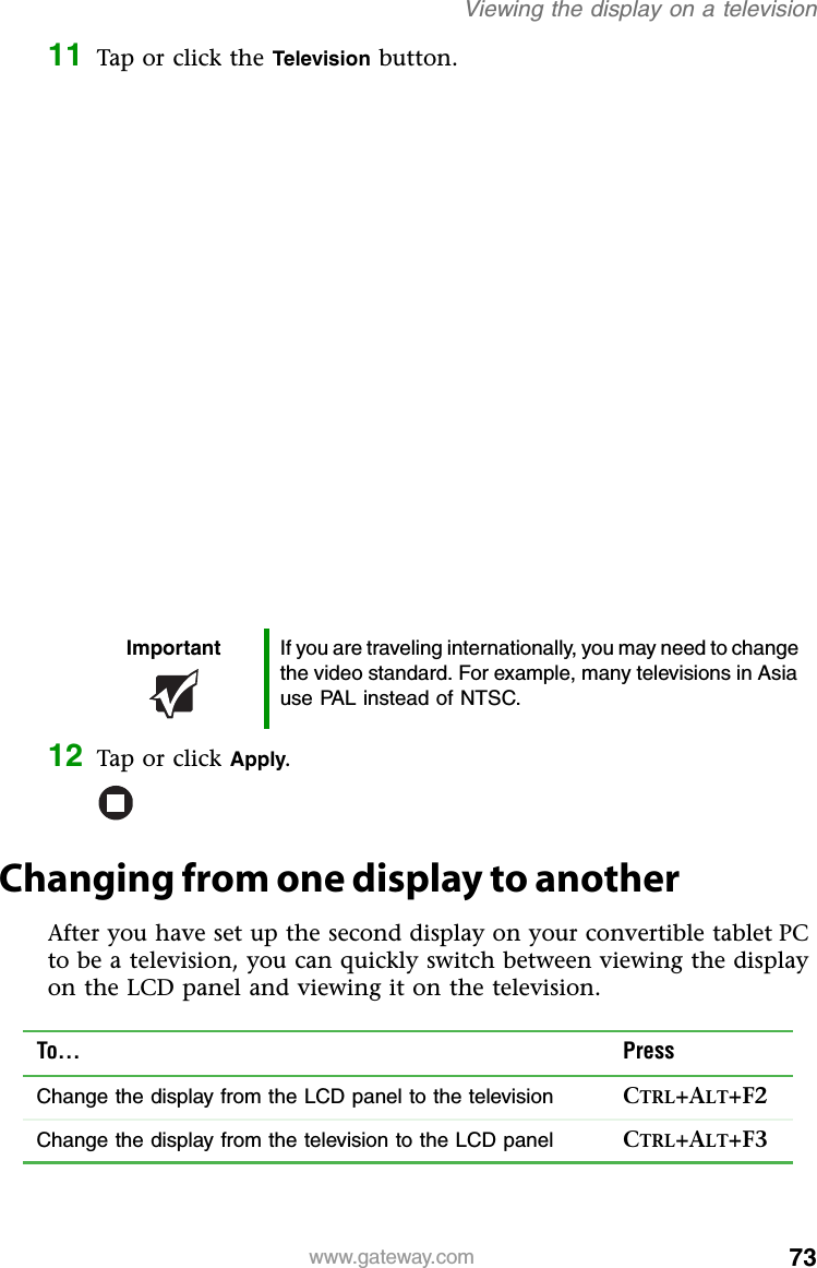 73www.gateway.comViewing the display on a television11 Tap or click the Television button.12 Tap or click Apply.Changing from one display to anotherAfter you have set up the second display on your convertible tablet PC to be a television, you can quickly switch between viewing the display on the LCD panel and viewing it on the television.Important If you are traveling internationally, you may need to change the video standard. For example, many televisions in Asia use PAL instead of NTSC.To... PressChange the display from the LCD panel to the television CTRL+ALT+F2Change the display from the television to the LCD panel CTRL+ALT+F3