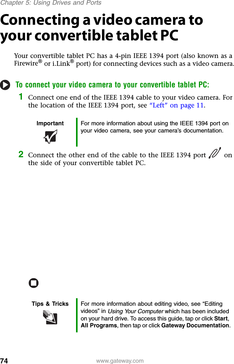 74 www.gateway.comChapter 5: Using Drives and PortsConnecting a video camera to your convertible tablet PCYour convertible tablet PC has a 4-pin IEEE 1394 port (also known as a Firewire® or i.Link® port) for connecting devices such as a video camera.To connect your video camera to your convertible tablet PC:1Connect one end of the IEEE 1394 cable to your video camera. For the location of the IEEE 1394 port, see “Left” on page 11.2Connect the other end of the cable to the IEEE 1394 port on the side of your convertible tablet PC.Important For more information about using the IEEE 1394 port on your video camera, see your camera’s documentation.Tips &amp; Tricks For more information about editing video, see “Editing videos” in Using Your Computer which has been included on your hard drive. To access this guide, tap or click Start, All Programs, then tap or click Gateway Documentation.