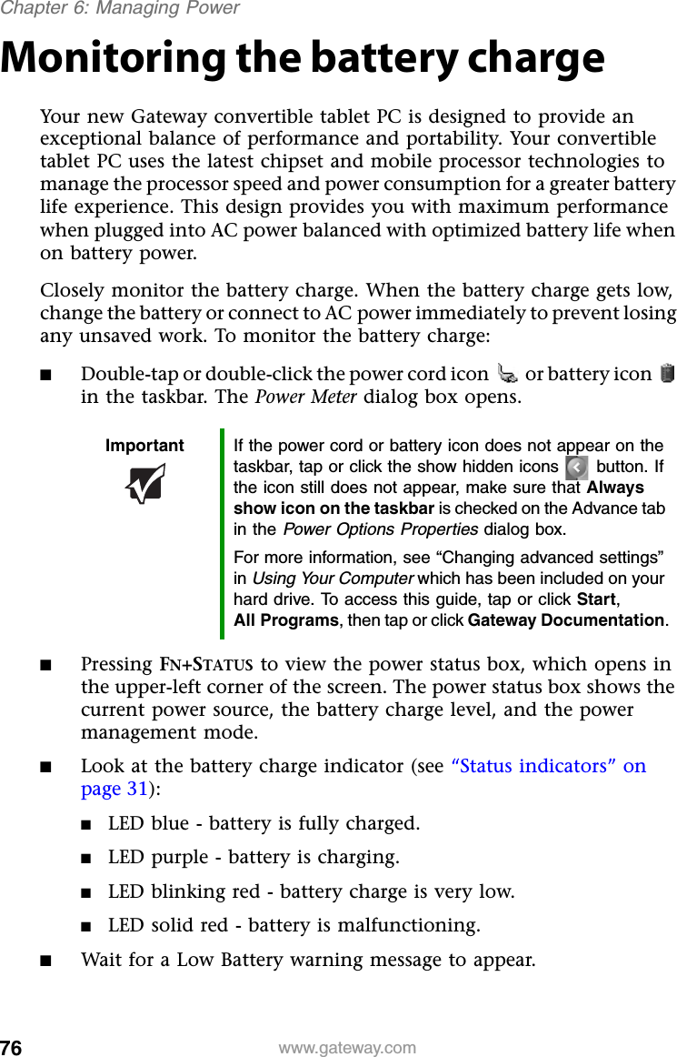 76 www.gateway.comChapter 6: Managing PowerMonitoring the battery chargeYour new Gateway convertible tablet PC is designed to provide an exceptional balance of performance and portability. Your convertible tablet PC uses the latest chipset and mobile processor technologies to manage the processor speed and power consumption for a greater battery life experience. This design provides you with maximum performance when plugged into AC power balanced with optimized battery life when on battery power.Closely monitor the battery charge. When the battery charge gets low, change the battery or connect to AC power immediately to prevent losing any unsaved work. To monitor the battery charge:■Double-tap or double-click the power cord icon  or battery icon  in the taskbar. The Power Meter dialog box opens.■Pressing FN+STATUS to view the power status box, which opens in the upper-left corner of the screen. The power status box shows the current power source, the battery charge level, and the power management mode.■Look at the battery charge indicator (see “Status indicators” on page 31):■LED blue - battery is fully charged.■LED purple - battery is charging.■LED blinking red - battery charge is very low.■LED solid red - battery is malfunctioning.■Wait for a Low Battery warning message to appear.Important If the power cord or battery icon does not appear on the taskbar, tap or click the show hidden icons button. If the icon still does not appear, make sure that Always show icon on the taskbar is checked on the Advance tab in the Power Options Properties dialog box.For more information, see “Changing advanced settings” in Using Your Computer which has been included on your hard drive. To access this guide, tap or click Start, All Programs, then tap or click Gateway Documentation.