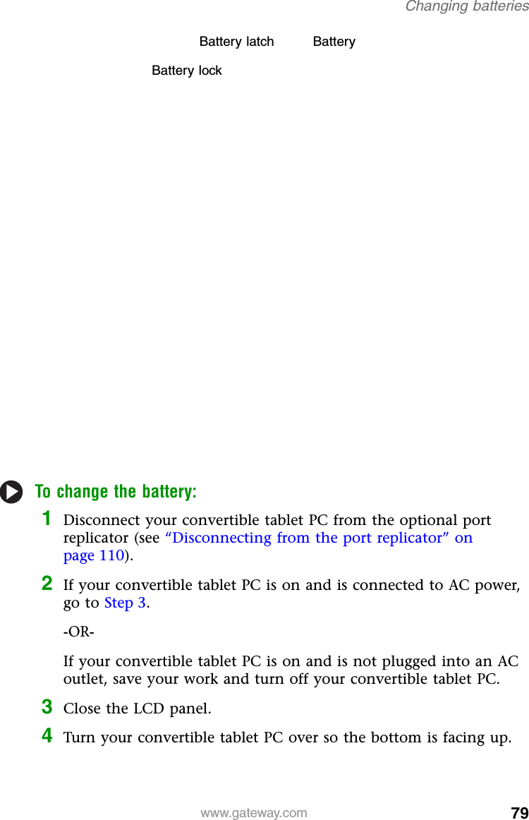 79www.gateway.comChanging batteriesTo change the battery:1Disconnect your convertible tablet PC from the optional port replicator (see “Disconnecting from the port replicator” on page 110).2If your convertible tablet PC is on and is connected to AC power, go to Step 3.-OR-If your convertible tablet PC is on and is not plugged into an AC outlet, save your work and turn off your convertible tablet PC.3Close the LCD panel.4Turn your convertible tablet PC over so the bottom is facing up.Battery lockBattery latch Battery