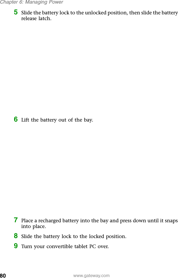 80 www.gateway.comChapter 6: Managing Power5Slide the battery lock to the unlocked position, then slide the battery release latch.6Lift the battery out of the bay.7Place a recharged battery into the bay and press down until it snaps into place.8Slide the battery lock to the locked position.9Turn your convertible tablet PC over.