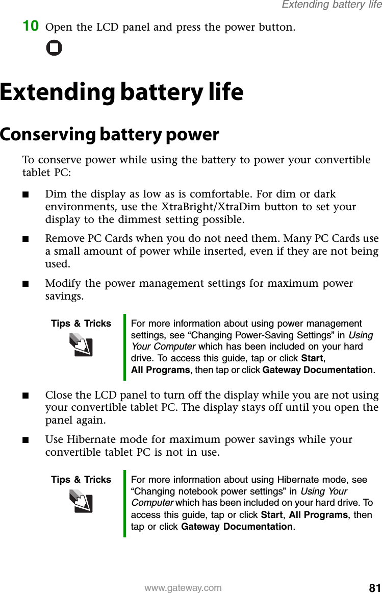 81www.gateway.comExtending battery life10 Open the LCD panel and press the power button.Extending battery lifeConserving battery powerTo conserve power while using the battery to power your convertible tablet PC:■Dim the display as low as is comfortable. For dim or dark environments, use the XtraBright/XtraDim button to set your display to the dimmest setting possible.■Remove PC Cards when you do not need them. Many PC Cards use a small amount of power while inserted, even if they are not being used.■Modify the power management settings for maximum power savings.■Close the LCD panel to turn off the display while you are not using your convertible tablet PC. The display stays off until you open the panel again.■Use Hibernate mode for maximum power savings while your convertible tablet PC is not in use.Tips &amp; Tricks For more information about using power management settings, see “Changing Power-Saving Settings” in Using Your Computer which has been included on your hard drive. To access this guide, tap or click Start, All Programs, then tap or click Gateway Documentation.Tips &amp; Tricks For more information about using Hibernate mode, see “Changing notebook power settings” in Using Your Computer which has been included on your hard drive. To access this guide, tap or click Start, All Programs, then tap or click Gateway Documentation.