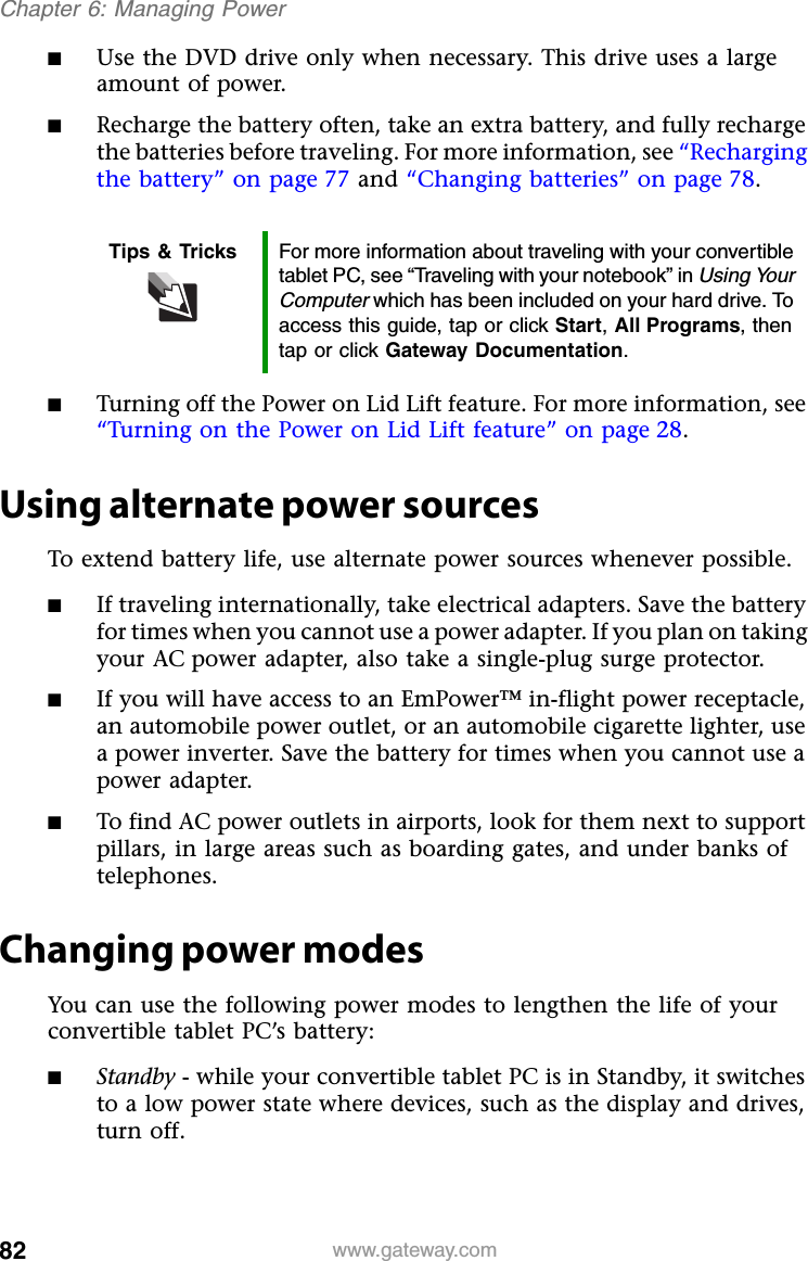 82 www.gateway.comChapter 6: Managing Power■Use the DVD drive only when necessary. This drive uses a large amount of power.■Recharge the battery often, take an extra battery, and fully recharge the batteries before traveling. For more information, see “Recharging the battery” on page 77 and “Changing batteries” on page 78.■Turning off the Power on Lid Lift feature. For more information, see “Turning on the Power on Lid Lift feature” on page 28.Using alternate power sourcesTo extend battery life, use alternate power sources whenever possible.■If traveling internationally, take electrical adapters. Save the battery for times when you cannot use a power adapter. If you plan on taking your AC power adapter, also take a single-plug surge protector.■If you will have access to an EmPower™ in-flight power receptacle, an automobile power outlet, or an automobile cigarette lighter, use a power inverter. Save the battery for times when you cannot use a power adapter.■To find AC power outlets in airports, look for them next to support pillars, in large areas such as boarding gates, and under banks of telephones.Changing power modesYou can use the following power modes to lengthen the life of your convertible tablet PC’s battery:■Standby - while your convertible tablet PC is in Standby, it switches to a low power state where devices, such as the display and drives, turn off.Tips &amp; Tricks For more information about traveling with your convertible tablet PC, see “Traveling with your notebook” in Using Your Computer which has been included on your hard drive. To access this guide, tap or click Start, All Programs, then tap or click Gateway Documentation.