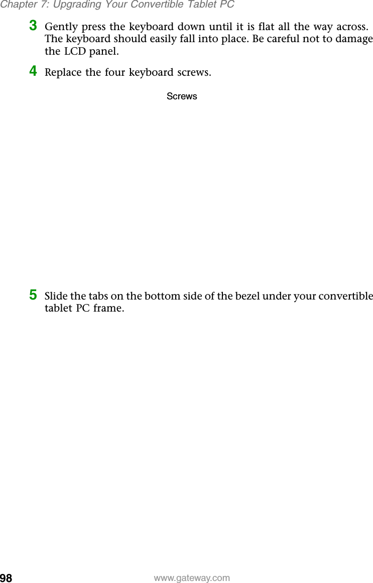98 www.gateway.comChapter 7: Upgrading Your Convertible Tablet PC3Gently press the keyboard down until it is flat all the way across. The keyboard should easily fall into place. Be careful not to damage the LCD panel.4Replace the four keyboard screws.5Slide the tabs on the bottom side of the bezel under your convertible tablet PC frame.Screws