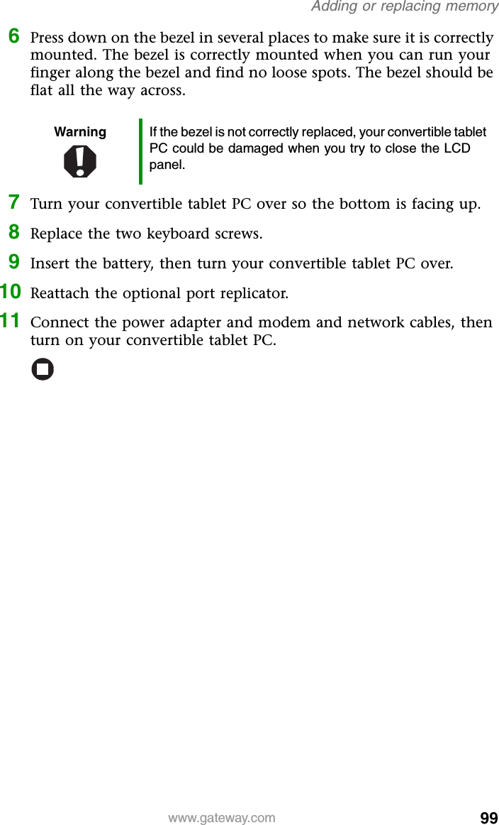 99www.gateway.comAdding or replacing memory6Press down on the bezel in several places to make sure it is correctly mounted. The bezel is correctly mounted when you can run your finger along the bezel and find no loose spots. The bezel should be flat all the way across.7Turn your convertible tablet PC over so the bottom is facing up.8Replace the two keyboard screws.9Insert the battery, then turn your convertible tablet PC over.10 Reattach the optional port replicator.11 Connect the power adapter and modem and network cables, then turn on your convertible tablet PC.Warning If the bezel is not correctly replaced, your convertible tablet PC could be damaged when you try to close the LCD panel.