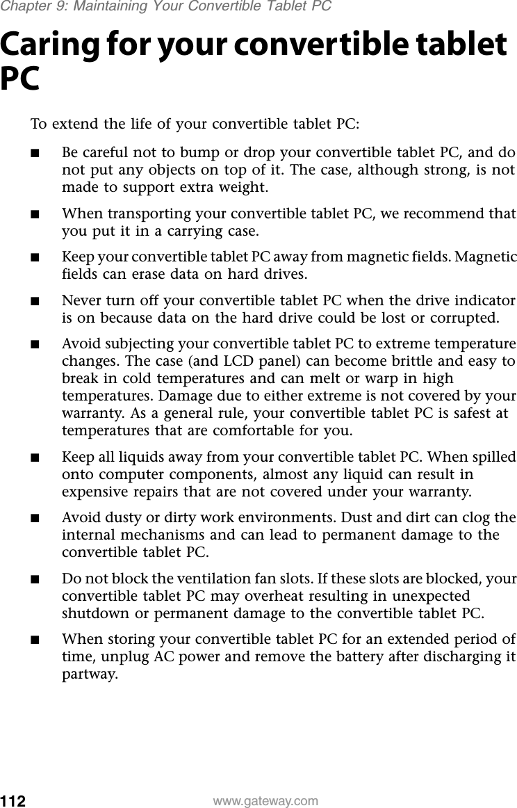 112 www.gateway.comChapter 9: Maintaining Your Convertible Tablet PCCaring for your convertible tablet PCTo extend the life of your convertible tablet PC:■Be careful not to bump or drop your convertible tablet PC, and do not put any objects on top of it. The case, although strong, is not made to support extra weight.■When transporting your convertible tablet PC, we recommend that you put it in a carrying case.■Keep your convertible tablet PC away from magnetic fields. Magnetic fields can erase data on hard drives.■Never turn off your convertible tablet PC when the drive indicator is on because data on the hard drive could be lost or corrupted.■Avoid subjecting your convertible tablet PC to extreme temperature changes. The case (and LCD panel) can become brittle and easy to break in cold temperatures and can melt or warp in high temperatures. Damage due to either extreme is not covered by your warranty. As a general rule, your convertible tablet PC is safest at temperatures that are comfortable for you.■Keep all liquids away from your convertible tablet PC. When spilled onto computer components, almost any liquid can result in expensive repairs that are not covered under your warranty.■Avoid dusty or dirty work environments. Dust and dirt can clog the internal mechanisms and can lead to permanent damage to the convertible tablet PC.■Do not block the ventilation fan slots. If these slots are blocked, your convertible tablet PC may overheat resulting in unexpected shutdown or permanent damage to the convertible tablet PC.■When storing your convertible tablet PC for an extended period of time, unplug AC power and remove the battery after discharging it partway.