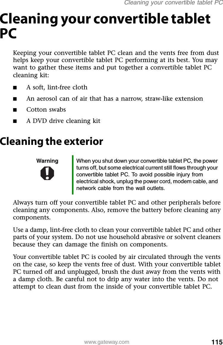 115www.gateway.comCleaning your convertible tablet PCCleaning your convertible tablet PCKeeping your convertible tablet PC clean and the vents free from dust helps keep your convertible tablet PC performing at its best. You may want to gather these items and put together a convertible tablet PC cleaning kit:■A soft, lint-free cloth■An aerosol can of air that has a narrow, straw-like extension■Cotton swabs■A DVD drive cleaning kitCleaning the exteriorAlways turn off your convertible tablet PC and other peripherals before cleaning any components. Also, remove the battery before cleaning any components.Use a damp, lint-free cloth to clean your convertible tablet PC and other parts of your system. Do not use household abrasive or solvent cleaners because they can damage the finish on components.Your convertible tablet PC is cooled by air circulated through the vents on the case, so keep the vents free of dust. With your convertible tablet PC turned off and unplugged, brush the dust away from the vents with a damp cloth. Be careful not to drip any water into the vents. Do not attempt to clean dust from the inside of your convertible tablet PC.Warning When you shut down your convertible tablet PC, the power turns off, but some electrical current still flows through your convertible tablet PC. To avoid possible injury from electrical shock, unplug the power cord, modem cable, and network cable from the wall outlets.