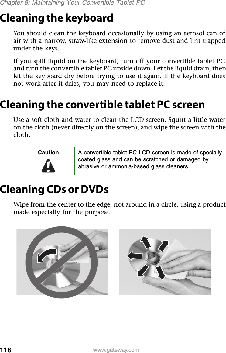 116 www.gateway.comChapter 9: Maintaining Your Convertible Tablet PCCleaning the keyboardYou should clean the keyboard occasionally by using an aerosol can of air with a narrow, straw-like extension to remove dust and lint trapped under the keys.If you spill liquid on the keyboard, turn off your convertible tablet PC and turn the convertible tablet PC upside down. Let the liquid drain, then let the keyboard dry before trying to use it again. If the keyboard does not work after it dries, you may need to replace it.Cleaning the convertible tablet PC screenUse a soft cloth and water to clean the LCD screen. Squirt a little water on the cloth (never directly on the screen), and wipe the screen with the cloth.Cleaning CDs or DVDsWipe from the center to the edge, not around in a circle, using a product made especially for the purpose.Caution A convertible tablet PC LCD screen is made of specially coated glass and can be scratched or damaged by abrasive or ammonia-based glass cleaners.