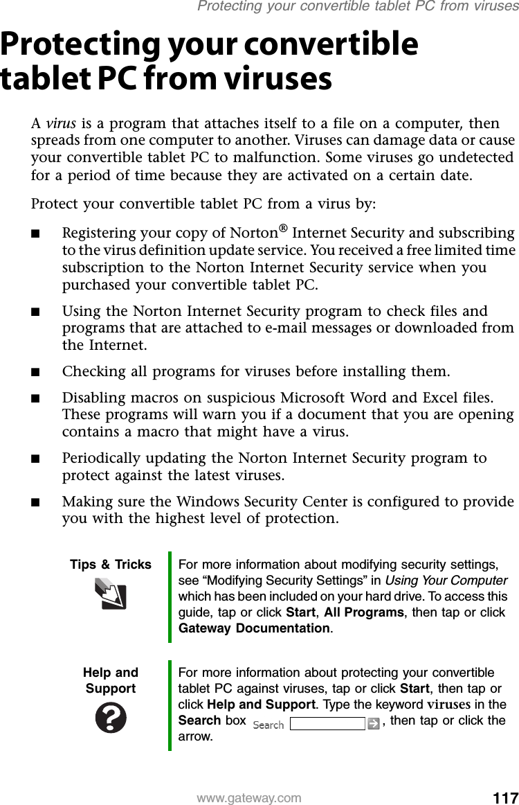 117www.gateway.comProtecting your convertible tablet PC from virusesProtecting your convertible tablet PC from virusesA virus is a program that attaches itself to a file on a computer, then spreads from one computer to another. Viruses can damage data or cause your convertible tablet PC to malfunction. Some viruses go undetected for a period of time because they are activated on a certain date.Protect your convertible tablet PC from a virus by:■Registering your copy of Norton® Internet Security and subscribing to the virus definition update service. You received a free limited time subscription to the Norton Internet Security service when you purchased your convertible tablet PC.■Using the Norton Internet Security program to check files and programs that are attached to e-mail messages or downloaded from the Internet.■Checking all programs for viruses before installing them.■Disabling macros on suspicious Microsoft Word and Excel files. These programs will warn you if a document that you are opening contains a macro that might have a virus.■Periodically updating the Norton Internet Security program to protect against the latest viruses.■Making sure the Windows Security Center is configured to provide you with the highest level of protection.Tips &amp; Tricks For more information about modifying security settings, see “Modifying Security Settings” in Using Your Computer which has been included on your hard drive. To access this guide, tap or click Start, All Programs, then tap or click Gateway Documentation.Help and SupportFor more information about protecting your convertible tablet PC against viruses, tap or click Start, then tap or click Help and Support. Type the keyword viruses in the Search box  , then tap or click the arrow.