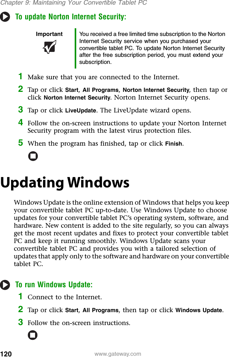 120 www.gateway.comChapter 9: Maintaining Your Convertible Tablet PCTo update Norton Internet Security:1Make sure that you are connected to the Internet.2Tap or click Start, All Programs, Norton Internet Security, then tap or click Norton Internet Security. Norton Internet Security opens.3Tap or click LiveUpdate. The LiveUpdate wizard opens.4Follow the on-screen instructions to update your Norton Internet Security program with the latest virus protection files.5When the program has finished, tap or click Finish.Updating WindowsWindows Update is the online extension of Windows that helps you keep your convertible tablet PC up-to-date. Use Windows Update to choose updates for your convertible tablet PC’s operating system, software, and hardware. New content is added to the site regularly, so you can always get the most recent updates and fixes to protect your convertible tablet PC and keep it running smoothly. Windows Update scans your convertible tablet PC and provides you with a tailored selection of updates that apply only to the software and hardware on your convertible tablet PC.To run Windows Update:1Connect to the Internet.2Tap or click Start, All Programs, then tap or click Windows Update.3Follow the on-screen instructions.Important You received a free limited time subscription to the Norton Internet Security service when you purchased your convertible tablet PC. To update Norton Internet Security after the free subscription period, you must extend your subscription.