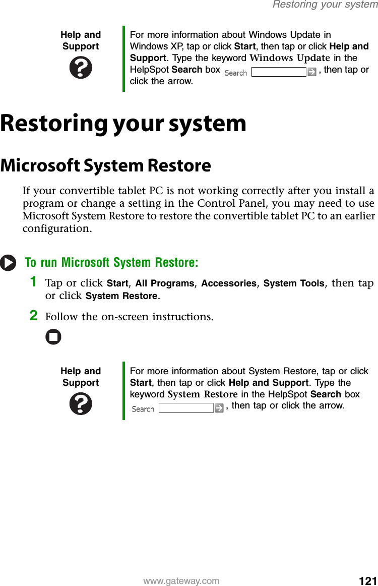 121www.gateway.comRestoring your systemRestoring your systemMicrosoft System RestoreIf your convertible tablet PC is not working correctly after you install a program or change a setting in the Control Panel, you may need to use Microsoft System Restore to restore the convertible tablet PC to an earlier configuration.To run Microsoft System Restore:1Tap or click Start, All Programs, Accessories, System Tools, then tap or click System Restore.2Follow the on-screen instructions.Help and SupportFor more information about Windows Update in Windows XP, tap or click Start, then tap or click Help and Support. Type the keyword Windows Update in the HelpSpot Search box  , then tap or click the arrow.Help and SupportFor more information about System Restore, tap or click Start, then tap or click Help and Support. Type the keyword System Restore in the HelpSpot Search box , then tap or click the arrow.