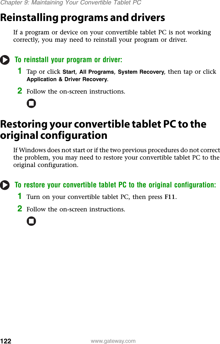 122 www.gateway.comChapter 9: Maintaining Your Convertible Tablet PCReinstalling programs and driversIf a program or device on your convertible tablet PC is not working correctly, you may need to reinstall your program or driver.To reinstall your program or driver:1Tap or click Start, All Programs, System Recovery, then tap or click Application &amp; Driver Recovery.2Follow the on-screen instructions.Restoring your convertible tablet PC to the original configurationIf Windows does not start or if the two previous procedures do not correct the problem, you may need to restore your convertible tablet PC to the original configuration.To restore your convertible tablet PC to the original configuration:1Turn on your convertible tablet PC, then press F11.2Follow the on-screen instructions.