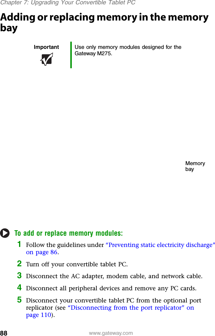 88 www.gateway.comChapter 7: Upgrading Your Convertible Tablet PCAdding or replacing memory in the memory bayTo add or replace memory modules:1Follow the guidelines under “Preventing static electricity discharge” on page 86.2Turn off your convertible tablet PC.3Disconnect the AC adapter, modem cable, and network cable.4Disconnect all peripheral devices and remove any PC cards.5Disconnect your convertible tablet PC from the optional port replicator (see “Disconnecting from the port replicator” on page 110).Important Use only memory modules designed for the Gateway M275.Memory bay