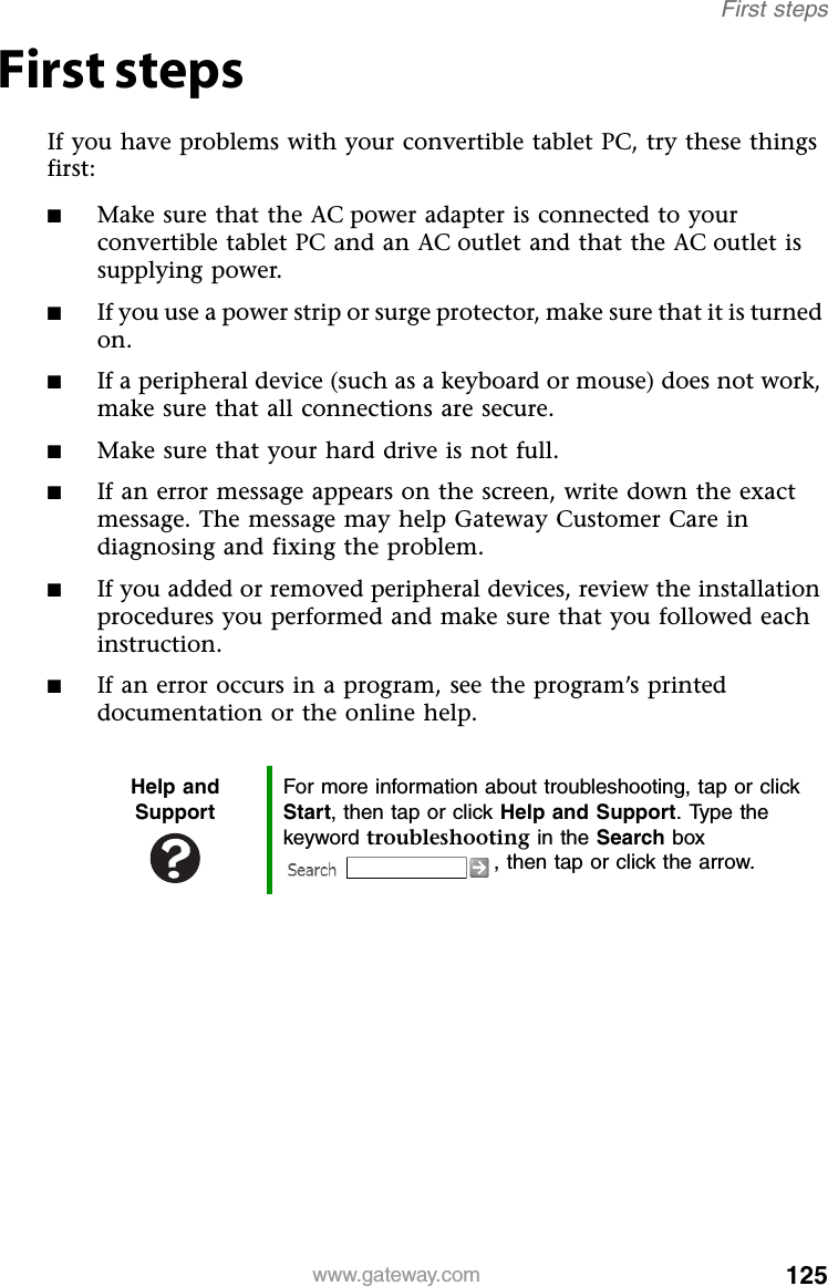 125www.gateway.comFirst stepsFirst stepsIf you have problems with your convertible tablet PC, try these things first:■Make sure that the AC power adapter is connected to your convertible tablet PC and an AC outlet and that the AC outlet is supplying power.■If you use a power strip or surge protector, make sure that it is turned on.■If a peripheral device (such as a keyboard or mouse) does not work, make sure that all connections are secure.■Make sure that your hard drive is not full.■If an error message appears on the screen, write down the exact message. The message may help Gateway Customer Care in diagnosing and fixing the problem.■If you added or removed peripheral devices, review the installation procedures you performed and make sure that you followed each instruction.■If an error occurs in a program, see the program’s printed documentation or the online help.Help and SupportFor more information about troubleshooting, tap or click Start, then tap or click Help and Support. Type the keyword troubleshooting in the Search box , then tap or click the arrow.