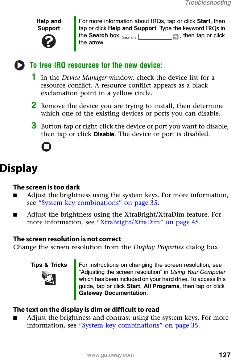 127www.gateway.comTroubleshootingTo free IRQ resources for the new device:1In the Device Manager window, check the device list for a resource conflict. A resource conflict appears as a black exclamation point in a yellow circle.2Remove the device you are trying to install, then determine which one of the existing devices or ports you can disable.3Button-tap or right-click the device or port you want to disable, then tap or click Disable. The device or port is disabled.DisplayThe screen is too dark■Adjust the brightness using the system keys. For more information, see “System key combinations” on page 35.■Adjust the brightness using the XtraBright/XtraDim feature. For more information, see “XtraBright/XtraDim” on page 45.The screen resolution is not correctChange the screen resolution from the Display Properties dialog box.The text on the display is dim or difficult to read■Adjust the brightness and contrast using the system keys. For more information, see “System key combinations” on page 35.Help and SupportFor more information about IRQs, tap or click Start, then tap or click Help and Support. Type the keyword IRQs in the Search box  , then tap or click the arrow.Tips &amp; Tricks For instructions on changing the screen resolution, see “Adjusting the screen resolution” in Using Your Computer which has been included on your hard drive. To access this guide, tap or click Start, All Programs, then tap or click Gateway Documentation.