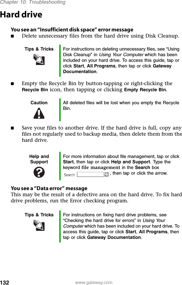 132 www.gateway.comChapter 10: TroubleshootingHard driveYou see an “Insufficient disk space” error message■Delete unnecessary files from the hard drive using Disk Cleanup.■Empty the Recycle Bin by button-tapping or right-clicking the Recycle Bin icon, then tapping or clicking Empty Recycle Bin.■Save your files to another drive. If the hard drive is full, copy any files not regularly used to backup media, then delete them from the hard drive.You see a “Data error” messageThis may be the result of a defective area on the hard drive. To fix hard drive problems, run the Error checking program.Tips &amp; Tricks For instructions on deleting unnecessary files, see “Using Disk Cleanup” in Using Your Computer which has been included on your hard drive. To access this guide, tap or click Start, All Programs, then tap or click Gateway Documentation.Caution All deleted files will be lost when you empty the Recycle Bin.Help and SupportFor more information about file management, tap or click Start, then tap or click Help and Support. Type the keyword file management in the Search box , then tap or click the arrow.Tips &amp; Tricks For instructions on fixing hard drive problems, see “Checking the hard drive for errors” in Using Your Computer which has been included on your hard drive. To access this guide, tap or click Start, All Programs, then tap or click Gateway Documentation.