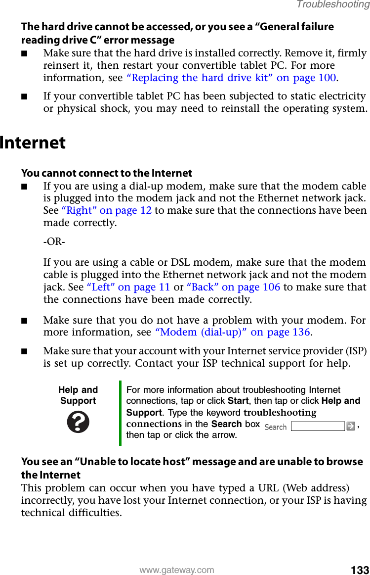 133www.gateway.comTroubleshootingThe hard drive cannot be accessed, or you see a “General failure reading drive C” error message■Make sure that the hard drive is installed correctly. Remove it, firmly reinsert it, then restart your convertible tablet PC. For more information, see “Replacing the hard drive kit” on page 100.■If your convertible tablet PC has been subjected to static electricity or physical shock, you may need to reinstall the operating system.InternetYou cannot connect to the Internet■If you are using a dial-up modem, make sure that the modem cable is plugged into the modem jack and not the Ethernet network jack. See “Right” on page 12 to make sure that the connections have been made correctly.-OR-If you are using a cable or DSL modem, make sure that the modem cable is plugged into the Ethernet network jack and not the modem jack. See “Left” on page 11 or “Back” on page 106 to make sure that the connections have been made correctly.■Make sure that you do not have a problem with your modem. For more information, see “Modem (dial-up)” on page 136.■Make sure that your account with your Internet service provider (ISP) is set up correctly. Contact your ISP technical support for help.You see an “Unable to locate host” message and are unable to browse the InternetThis problem can occur when you have typed a URL (Web address) incorrectly, you have lost your Internet connection, or your ISP is having technical difficulties.Help and SupportFor more information about troubleshooting Internet connections, tap or click Start, then tap or click Help and Support. Type the keyword troubleshooting connections in the Search box  , then tap or click the arrow.