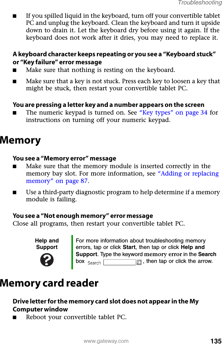 135www.gateway.comTroubleshooting■If you spilled liquid in the keyboard, turn off your convertible tablet PC and unplug the keyboard. Clean the keyboard and turn it upside down to drain it. Let the keyboard dry before using it again. If the keyboard does not work after it dries, you may need to replace it.A keyboard character keeps repeating or you see a “Keyboard stuck” or “Key failure” error message■Make sure that nothing is resting on the keyboard.■Make sure that a key is not stuck. Press each key to loosen a key that might be stuck, then restart your convertible tablet PC.You are pressing a letter key and a number appears on the screen■The numeric keypad is turned on. See “Key types” on page 34 for instructions on turning off your numeric keypad.MemoryYou see a “Memory error” message■Make sure that the memory module is inserted correctly in the memory bay slot. For more information, see “Adding or replacing memory” on page 87.■Use a third-party diagnostic program to help determine if a memory module is failing.You see a “Not enough memory” error messageClose all programs, then restart your convertible tablet PC.Memory card readerDrive letter for the memory card slot does not appear in the My Computer window■Reboot your convertible tablet PC.Help and SupportFor more information about troubleshooting memory errors, tap or click Start, then tap or click Help and Support. Type the keyword memory error in the Search box  , then tap or click the arrow.