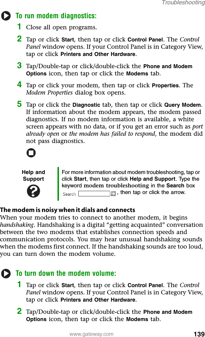 139www.gateway.comTroubleshootingTo run modem diagnostics:1Close all open programs.2Tap or click Start, then tap or click Control Panel. The Control Panel window opens. If your Control Panel is in Category View, tap or click Printers and Other Hardware.3Tap/Double-tap or click/double-click the Phone and Modem Options icon, then tap or click the Modems tab.4Tap or click your modem, then tap or click Properties. The Modem Properties dialog box opens.5Tap or click the Diagnostic tab, then tap or click Query Modem. If information about the modem appears, the modem passed diagnostics. If no modem information is available, a white screen appears with no data, or if you get an error such as port already open or the modem has failed to respond, the modem did not pass diagnostics.The modem is noisy when it dials and connectsWhen your modem tries to connect to another modem, it begins handshaking. Handshaking is a digital “getting acquainted” conversation between the two modems that establishes connection speeds and communication protocols. You may hear unusual handshaking sounds when the modems first connect. If the handshaking sounds are too loud, you can turn down the modem volume.To turn down the modem volume:1Tap or click Start, then tap or click Control Panel. The Control Panel window opens. If your Control Panel is in Category View, tap or click Printers and Other Hardware.2Tap/Double-tap or click/double-click the Phone and Modem Options icon, then tap or click the Modems tab.Help and SupportFor more information about modem troubleshooting, tap or click Start, then tap or click Help and Support. Type the keyword modem troubleshooting in the Search box , then tap or click the arrow.