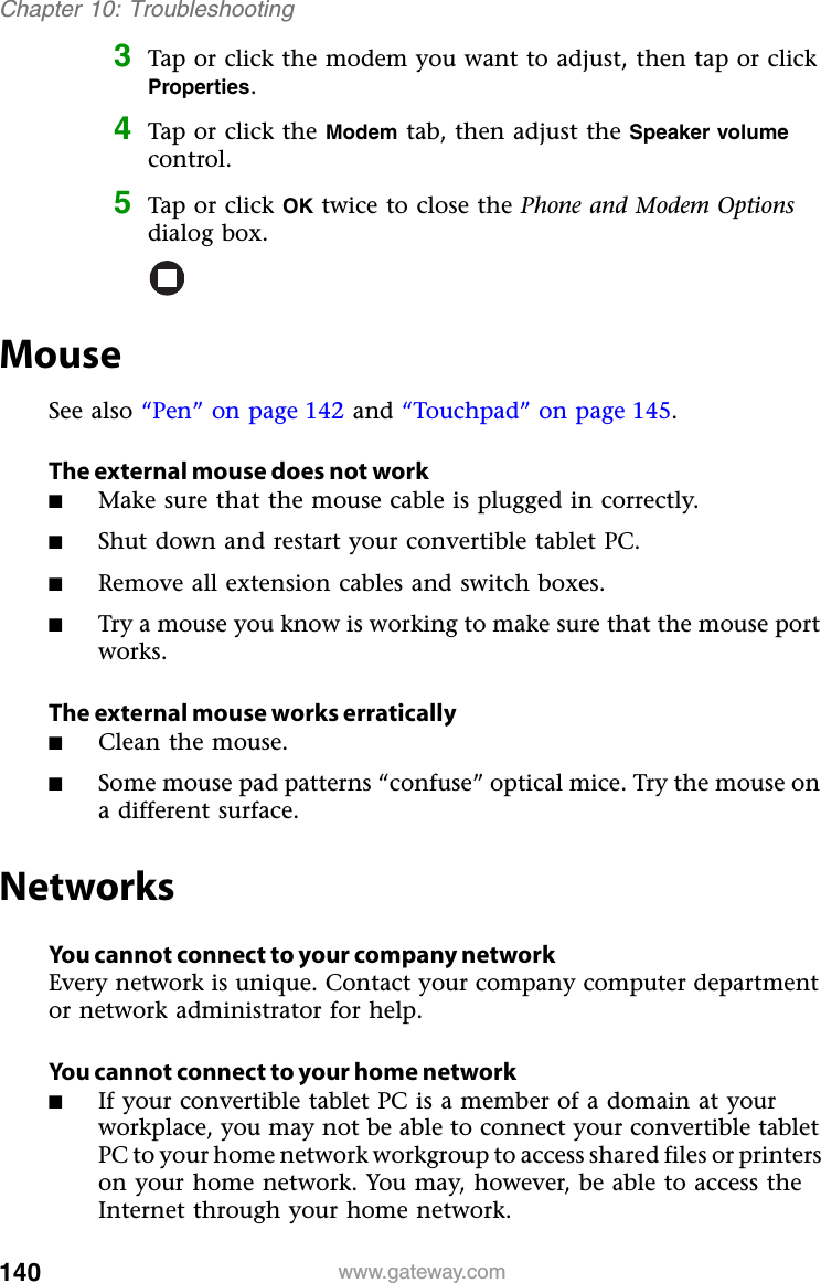 140 www.gateway.comChapter 10: Troubleshooting3Tap or click the modem you want to adjust, then tap or click Properties.4Tap or click the Modem tab, then adjust the Speaker volume control.5Tap or click OK twice to close the Phone and Modem Options dialog box.MouseSee also “Pen” on page 142 and “Touchpad” on page 145.The external mouse does not work■Make sure that the mouse cable is plugged in correctly.■Shut down and restart your convertible tablet PC.■Remove all extension cables and switch boxes.■Try a mouse you know is working to make sure that the mouse port works.The external mouse works erratically■Clean the mouse.■Some mouse pad patterns “confuse” optical mice. Try the mouse on a different surface.NetworksYou cannot connect to your company networkEvery network is unique. Contact your company computer department or network administrator for help.You cannot connect to your home network■If your convertible tablet PC is a member of a domain at your workplace, you may not be able to connect your convertible tablet PC to your home network workgroup to access shared files or printers on your home network. You may, however, be able to access the Internet through your home network.