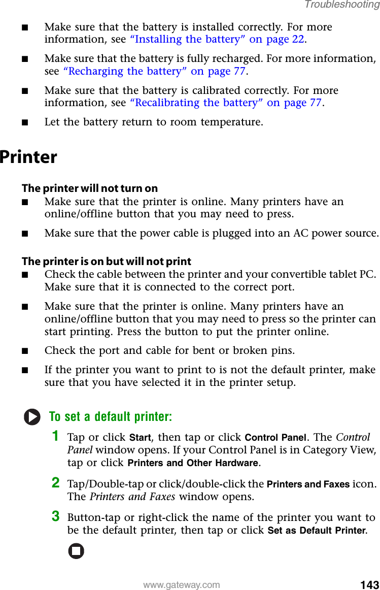 143www.gateway.comTroubleshooting■Make sure that the battery is installed correctly. For more information, see “Installing the battery” on page 22.■Make sure that the battery is fully recharged. For more information, see “Recharging the battery” on page 77.■Make sure that the battery is calibrated correctly. For more information, see “Recalibrating the battery” on page 77.■Let the battery return to room temperature.PrinterThe printer will not turn on■Make sure that the printer is online. Many printers have an online/offline button that you may need to press.■Make sure that the power cable is plugged into an AC power source.The printer is on but will not print■Check the cable between the printer and your convertible tablet PC. Make sure that it is connected to the correct port.■Make sure that the printer is online. Many printers have an online/offline button that you may need to press so the printer can start printing. Press the button to put the printer online.■Check the port and cable for bent or broken pins.■If the printer you want to print to is not the default printer, make sure that you have selected it in the printer setup.To set a default printer:1Tap or click Start, then tap or click Control Panel. The Control Panel window opens. If your Control Panel is in Category View, tap or click Printers and Other Hardware.2Tap/Double-tap or click/double-click the Printers and Faxes icon. The Printers and Faxes window opens.3Button-tap or right-click the name of the printer you want to be the default printer, then tap or click Set as Default Printer.