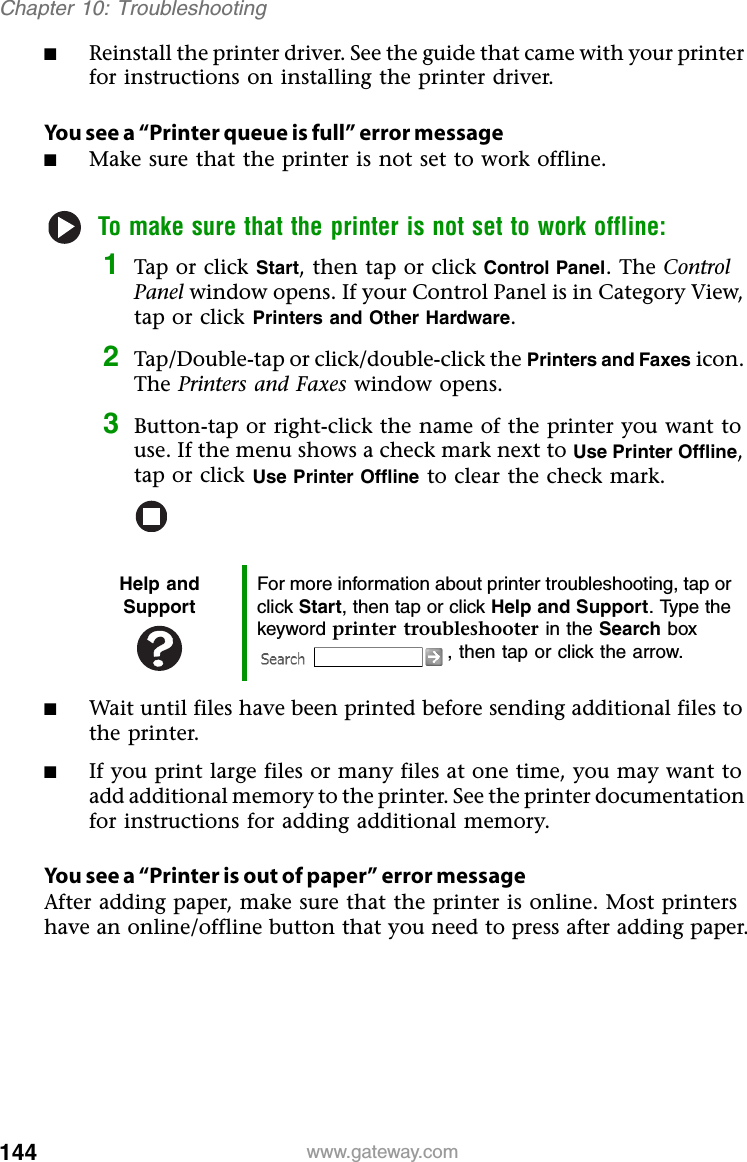 144 www.gateway.comChapter 10: Troubleshooting■Reinstall the printer driver. See the guide that came with your printer for instructions on installing the printer driver.You see a “Printer queue is full” error message■Make sure that the printer is not set to work offline.To make sure that the printer is not set to work offline:1Tap or click Start, then tap or click Control Panel. The Control Panel window opens. If your Control Panel is in Category View, tap or click Printers and Other Hardware.2Tap/Double-tap or click/double-click the Printers and Faxes icon. The Printers and Faxes window opens.3Button-tap or right-click the name of the printer you want to use. If the menu shows a check mark next to Use Printer Offline, tap or click Use Printer Offline to clear the check mark.■Wait until files have been printed before sending additional files to the printer.■If you print large files or many files at one time, you may want to add additional memory to the printer. See the printer documentation for instructions for adding additional memory.You see a “Printer is out of paper” error messageAfter adding paper, make sure that the printer is online. Most printers have an online/offline button that you need to press after adding paper.Help and SupportFor more information about printer troubleshooting, tap or click Start, then tap or click Help and Support. Type the keyword printer troubleshooter in the Search box , then tap or click the arrow.