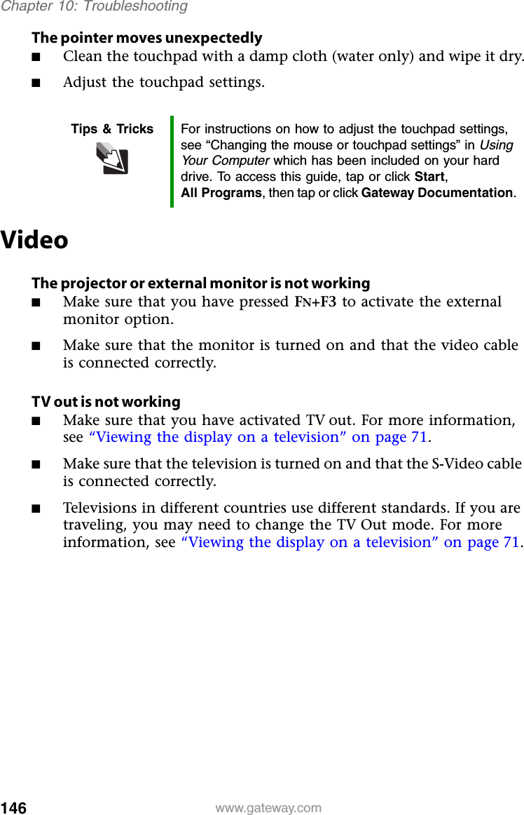 146 www.gateway.comChapter 10: TroubleshootingThe pointer moves unexpectedly■Clean the touchpad with a damp cloth (water only) and wipe it dry.■Adjust the touchpad settings.VideoThe projector or external monitor is not working■Make sure that you have pressed FN+F3 to activate the external monitor option.■Make sure that the monitor is turned on and that the video cable is connected correctly.TV out is not working■Make sure that you have activated TV out. For more information, see “Viewing the display on a television” on page 71.■Make sure that the television is turned on and that the S-Video cable is connected correctly.■Televisions in different countries use different standards. If you are traveling, you may need to change the TV Out mode. For more information, see “Viewing the display on a television” on page 71.Tips &amp; Tricks For instructions on how to adjust the touchpad settings, see “Changing the mouse or touchpad settings” in Using Your Computer which has been included on your hard drive. To access this guide, tap or click Start, All Programs, then tap or click Gateway Documentation.