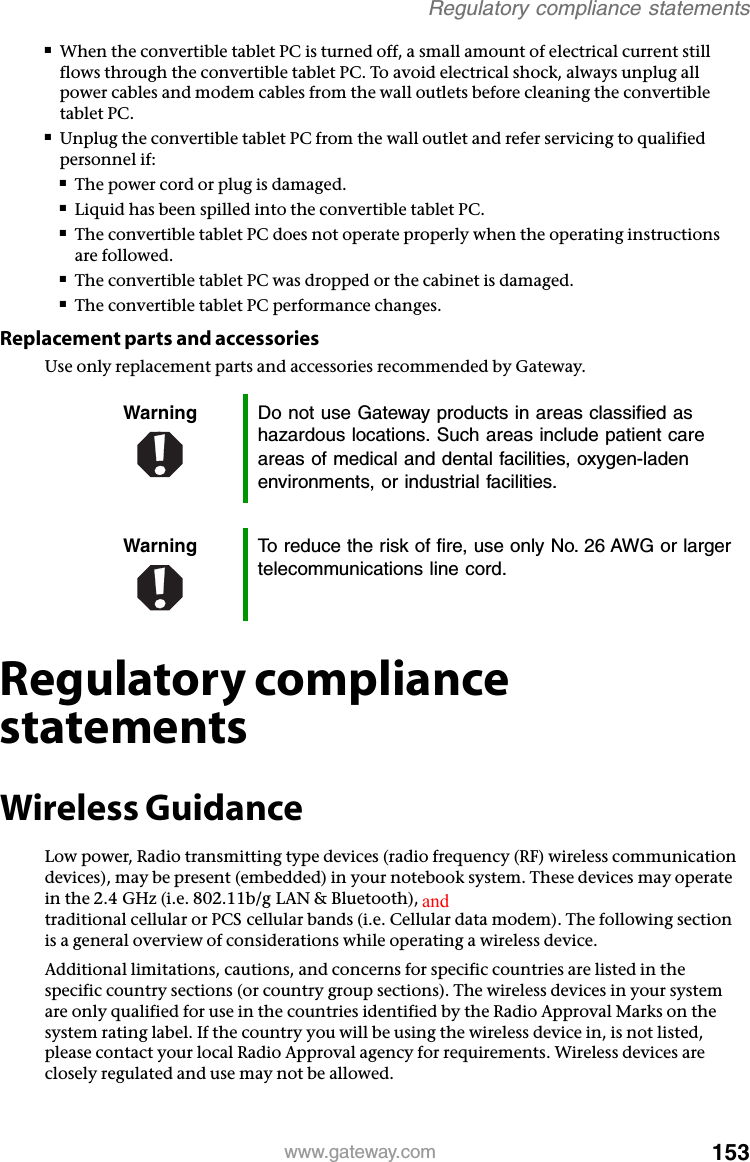 153www.gateway.comRegulatory compliance statements■When the convertible tablet PC is turned off, a small amount of electrical current still flows through the convertible tablet PC. To avoid electrical shock, always unplug all power cables and modem cables from the wall outlets before cleaning the convertible tablet PC.■Unplug the convertible tablet PC from the wall outlet and refer servicing to qualified personnel if:■The power cord or plug is damaged.■Liquid has been spilled into the convertible tablet PC.■The convertible tablet PC does not operate properly when the operating instructions are followed.■The convertible tablet PC was dropped or the cabinet is damaged.■The convertible tablet PC performance changes.Replacement parts and accessoriesUse only replacement parts and accessories recommended by Gateway.Regulatory compliance statementsWireless GuidanceLow power, Radio transmitting type devices (radio frequency (RF) wireless communication devices), may be present (embedded) in your notebook system. These devices may operate in the 2.4 GHz (i.e. 802.11b/g LAN &amp; Bluetooth), 5.2 GHz (i.e. 802.11a LAN), and traditional cellular or PCS cellular bands (i.e. Cellular data modem). The following section is a general overview of considerations while operating a wireless device.Additional limitations, cautions, and concerns for specific countries are listed in the specific country sections (or country group sections). The wireless devices in your system are only qualified for use in the countries identified by the Radio Approval Marks on the system rating label. If the country you will be using the wireless device in, is not listed, please contact your local Radio Approval agency for requirements. Wireless devices are closely regulated and use may not be allowed.Warning Do not use Gateway products in areas classified as hazardous locations. Such areas include patient care areas of medical and dental facilities, oxygen-laden environments, or industrial facilities.Warning To reduce the risk of fire, use only No. 26 AWG or larger telecommunications line cord.and