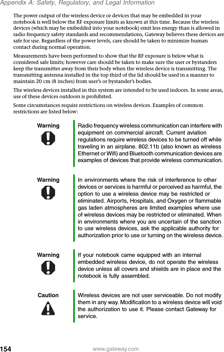 154 www.gateway.comAppendix A: Safety, Regulatory, and Legal InformationThe power output of the wireless device or devices that may be embedded in your notebook is well below the RF exposure limits as known at this time. Because the wireless devices (which may be embedded into your notebook) emit less energy than is allowed in radio frequency safety standards and recommendations, Gateway believes these devices are safe for use. Regardless of the power levels, care should be taken to minimize human contact during normal operation.Measurements have been performed to show that the RF exposure is below what is considered safe limits; however care should be taken to make sure the user or bystanders keep the transmitter away from their body when the wireless device is transmitting. The transmitting antenna installed in the top third of the lid should be used in a manner to maintain 20 cm (8 inches) from user’s or bystander’s bodies.The wireless devices installed in this system are intended to be used indoors. In some areas, use of these devices outdoors is prohibited.Some circumstances require restrictions on wireless devices. Examples of common restrictions are listed below:Warning Radio frequency wireless communication can interfere with equipment on commercial aircraft. Current aviation regulations require wireless devices to be turned off while traveling in an airplane. 802.11b (also known as wireless Ethernet or Wifi) and Bluetooth communication devices are examples of devices that provide wireless communication.Warning In environments where the risk of interference to other devices or services is harmful or perceived as harmful, the option to use a wireless device may be restricted or eliminated. Airports, Hospitals, and Oxygen or flammable gas laden atmospheres are limited examples where use of wireless devices may be restricted or eliminated. When in environments where you are uncertain of the sanction to use wireless devices, ask the applicable authority for authorization prior to use or turning on the wireless device.Warning If your notebook came equipped with an internal embedded wireless device, do not operate the wireless device unless all covers and shields are in place and the notebook is fully assembled.Caution Wireless devices are not user serviceable. Do not modify them in any way. Modification to a wireless device will void the authorization to use it. Please contact Gateway for service.