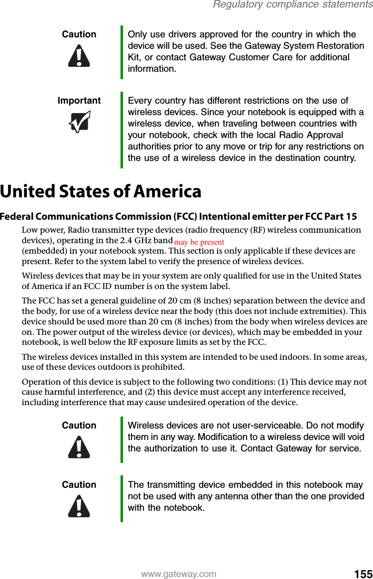 155www.gateway.comRegulatory compliance statementsUnited States of AmericaFederal Communications Commission (FCC) Intentional emitter per FCC Part 15Low power, Radio transmitter type devices (radio frequency (RF) wireless communication devices), operating in the 2.4 GHz band and/or 5.15 – 5.35 GHz band, may be present (embedded) in your notebook system. This section is only applicable if these devices are present. Refer to the system label to verify the presence of wireless devices.Wireless devices that may be in your system are only qualified for use in the United States of America if an FCC ID number is on the system label.The FCC has set a general guideline of 20 cm (8 inches) separation between the device and the body, for use of a wireless device near the body (this does not include extremities). This device should be used more than 20 cm (8 inches) from the body when wireless devices are on. The power output of the wireless device (or devices), which may be embedded in your notebook, is well below the RF exposure limits as set by the FCC.The wireless devices installed in this system are intended to be used indoors. In some areas, use of these devices outdoors is prohibited.Operation of this device is subject to the following two conditions: (1) This device may not cause harmful interference, and (2) this device must accept any interference received, including interference that may cause undesired operation of the device.Caution Only use drivers approved for the country in which the device will be used. See the Gateway System Restoration Kit, or contact Gateway Customer Care for additional information.Important Every country has different restrictions on the use of wireless devices. Since your notebook is equipped with a wireless device, when traveling between countries with your notebook, check with the local Radio Approval authorities prior to any move or trip for any restrictions on the use of a wireless device in the destination country.Caution Wireless devices are not user-serviceable. Do not modify them in any way. Modification to a wireless device will void the authorization to use it. Contact Gateway for service.Caution The transmitting device embedded in this notebook may not be used with any antenna other than the one provided with the notebook.may be present