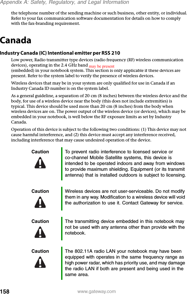 158 www.gateway.comAppendix A: Safety, Regulatory, and Legal Informationthe telephone number of the sending machine or such business, other entity, or individual. Refer to your fax communication software documentation for details on how to comply with the fax-branding requirement.CanadaIndustry Canada (IC) Intentional emitter per RSS 210Low power, Radio transmitter type devices (radio frequency (RF) wireless communication devices), operating in the 2.4 GHz band and/or 5.15 – 5.35 GHz band, may be present (embedded) in your notebook system. This section is only applicable if these devices are present. Refer to the system label to verify the presence of wireless devices.Wireless devices that may be in your system are only qualified for use in Canada if an Industry Canada ID number is on the system label.As a general guideline, a separation of 20 cm (8 inches) between the wireless device and the body, for use of a wireless device near the body (this does not include extremities) is typical. This device should be used more than 20 cm (8 inches) from the body when wireless devices are on. The power output of the wireless device (or devices), which may be embedded in your notebook, is well below the RF exposure limits as set by Industry Canada. Operation of this device is subject to the following two conditions: (1) This device may not cause harmful interference, and (2) this device must accept any interference received, including interference that may cause undesired operation of the device.Caution To prevent radio interference to licensed service or co-channel Mobile Satellite systems, this device is intended to be operated indoors and away from windows to provide maximum shielding. Equipment (or its transmit antenna) that is installed outdoors is subject to licensing.Caution Wireless devices are not user-serviceable. Do not modify them in any way. Modification to a wireless device will void the authorization to use it. Contact Gateway for service.Caution The transmitting device embedded in this notebook may not be used with any antenna other than provide with the notebook.Caution The 802.11A radio LAN your notebook may have been equipped with operates in the same frequency range as high power radar, which has priority use, and may damage the radio LAN if both are present and being used in the same area.may be present