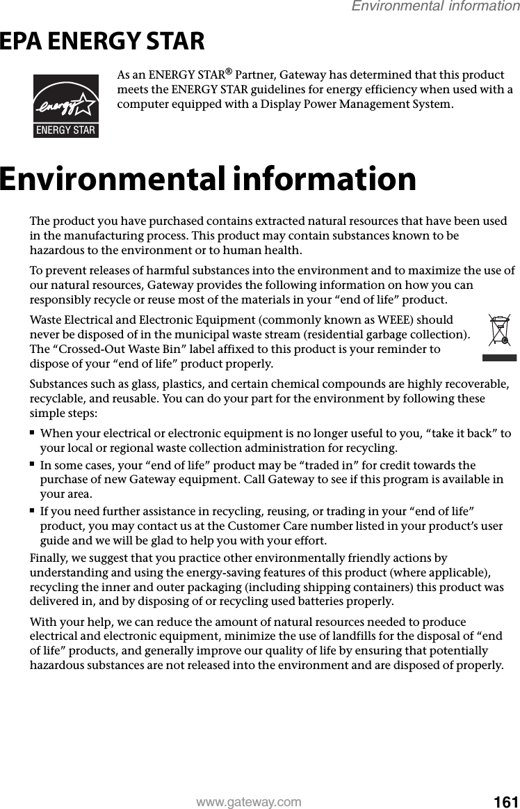 161www.gateway.comEnvironmental informationEPA ENERGY STARAs an ENERGY STAR® Partner, Gateway has determined that this product meets the ENERGY STAR guidelines for energy efficiency when used with a computer equipped with a Display Power Management System.Environmental informationThe product you have purchased contains extracted natural resources that have been used in the manufacturing process. This product may contain substances known to be hazardous to the environment or to human health.To prevent releases of harmful substances into the environment and to maximize the use of our natural resources, Gateway provides the following information on how you can responsibly recycle or reuse most of the materials in your “end of life” product.Waste Electrical and Electronic Equipment (commonly known as WEEE) shouldnever be disposed of in the municipal waste stream (residential garbage collection).The “Crossed-Out Waste Bin” label affixed to this product is your reminder todispose of your “end of life” product properly.Substances such as glass, plastics, and certain chemical compounds are highly recoverable, recyclable, and reusable. You can do your part for the environment by following these simple steps:■When your electrical or electronic equipment is no longer useful to you, “take it back” to your local or regional waste collection administration for recycling.■In some cases, your “end of life” product may be “traded in” for credit towards the purchase of new Gateway equipment. Call Gateway to see if this program is available in your area.■If you need further assistance in recycling, reusing, or trading in your “end of life” product, you may contact us at the Customer Care number listed in your product’s user guide and we will be glad to help you with your effort.Finally, we suggest that you practice other environmentally friendly actions by understanding and using the energy-saving features of this product (where applicable), recycling the inner and outer packaging (including shipping containers) this product was delivered in, and by disposing of or recycling used batteries properly.With your help, we can reduce the amount of natural resources needed to produce electrical and electronic equipment, minimize the use of landfills for the disposal of “end of life” products, and generally improve our quality of life by ensuring that potentially hazardous substances are not released into the environment and are disposed of properly.ENERGY STAR