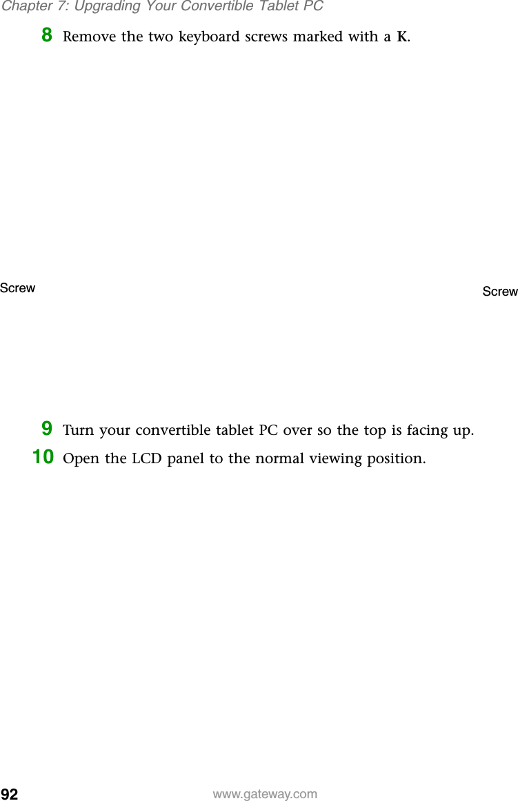 92 www.gateway.comChapter 7: Upgrading Your Convertible Tablet PC8Remove the two keyboard screws marked with a K.9Turn your convertible tablet PC over so the top is facing up.10 Open the LCD panel to the normal viewing position.Screw Screw