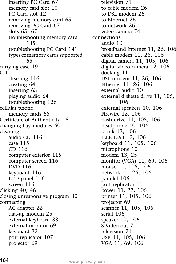 164 www.gateway.cominserting PC Card 67memory card slot 10PC Card slot 12removing memory card 65removing PC Card 67slots 65, 67troubleshooting memory card 135troubleshooting PC Card 141types of memory cards supported 65carrying case 19CDcleaning 116creating 64inserting 63playing audio 64troubleshooting 126cellular phonememory cards 65Certificate of Authenticity 18changing bay modules 60cleaningaudio CD 116case 115CD 116computer exterior 115computer screen 116DVD 116keyboard 116LCD panel 116screen 116clicking 40, 46closing unresponsive program 30connectingAC adapter 22dial-up modem 25external keyboard 33external monitor 69keyboard 33port replicator 107projector 69television 71to cable modem 26to DSL modem 26to Ethernet 26to network 26video camera 74connectionsaudio 10broadband Internet 11, 26, 106cable modem 11, 26, 106digital camera 11, 105, 106digital video camera 12, 106docking 11DSL modem 11, 26, 106Ethernet 11, 26, 106external audio 10external diskette drive 11, 105, 106external speakers 10, 106Firewire 12, 106flash drive 11, 105, 106headphone 10, 106i.Link 12, 106IEEE 1394 12, 106keyboard 11, 105, 106microphone 10modem 13, 25monitor (VGA) 11, 69, 106mouse 11, 105, 106network 11, 26, 106parallel 106port replicator 11power 11, 22, 106printer 11, 105, 106projector 69scanner 11, 105, 106serial 106speaker 10, 106S-Video out 71television 71USB 11, 105, 106VGA 11, 69, 106