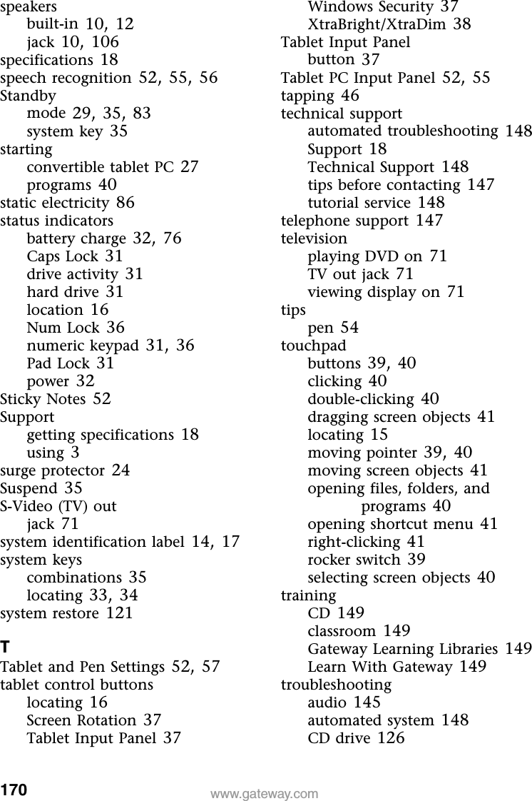 170 www.gateway.comspeakersbuilt-in 10, 12jack 10, 106specifications 18speech recognition 52, 55, 56Standbymode 29, 35, 83system key 35startingconvertible tablet PC 27programs 40static electricity 86status indicatorsbattery charge 32, 76Caps Lock 31drive activity 31hard drive 31location 16Num Lock 36numeric keypad 31, 36Pad Lock 31power 32Sticky Notes 52Supportgetting specifications 18using 3surge protector 24Suspend 35S-Video (TV) outjack 71system identification label 14, 17system keyscombinations 35locating 33, 34system restore 121TTablet and Pen Settings 52, 57tablet control buttonslocating 16Screen Rotation 37Tablet Input Panel 37Windows Security 37XtraBright/XtraDim 38Tablet Input Panelbutton 37Tablet PC Input Panel 52, 55tapping 46technical supportautomated troubleshooting 148Support 18Technical Support 148tips before contacting 147tutorial service 148telephone support 147televisionplaying DVD on 71TV out jack 71viewing display on 71tipspen 54touchpadbuttons 39, 40clicking 40double-clicking 40dragging screen objects 41locating 15moving pointer 39, 40moving screen objects 41opening files, folders, and programs 40opening shortcut menu 41right-clicking 41rocker switch 39selecting screen objects 40trainingCD 149classroom 149Gateway Learning Libraries 149Learn With Gateway 149troubleshootingaudio 145automated system 148CD drive 126