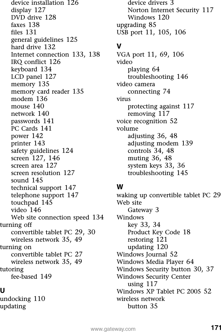 171www.gateway.comdevice installation 126display 127DVD drive 128faxes 138files 131general guidelines 125hard drive 132Internet connection 133, 138IRQ conflict 126keyboard 134LCD panel 127memory 135memory card reader 135modem 136mouse 140network 140passwords 141PC Cards 141power 142printer 143safety guidelines 124screen 127, 146screen area 127screen resolution 127sound 145technical support 147telephone support 147touchpad 145video 146Web site connection speed 134turning offconvertible tablet PC 29, 30wireless network 35, 49turning onconvertible tablet PC 27wireless network 35, 49tutoringfee-based 149Uundocking 110updatingdevice drivers 3Norton Internet Security 117Windows 120upgrading 85USB port 11, 105, 106VVGA port 11, 69, 106videoplaying 64troubleshooting 146video cameraconnecting 74virusprotecting against 117removing 117voice recognition 52volumeadjusting 36, 48adjusting modem 139controls 34, 48muting 36, 48system keys 33, 36troubleshooting 145Wwaking up convertible tablet PC 29Web siteGateway 3Windowskey 33, 34Product Key Code 18restoring 121updating 120Windows Journal 52Windows Media Player 64Windows Security button 30, 37Windows Security Centerusing 117Windows XP Tablet PC 2005 52wireless networkbutton 35