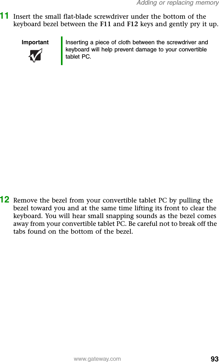 93www.gateway.comAdding or replacing memory11 Insert the small flat-blade screwdriver under the bottom of the keyboard bezel between the F11 and F12 keys and gently pry it up.12 Remove the bezel from your convertible tablet PC by pulling the bezel toward you and at the same time lifting its front to clear the keyboard. You will hear small snapping sounds as the bezel comes away from your convertible tablet PC. Be careful not to break off the tabs found on the bottom of the bezel.Important Inserting a piece of cloth between the screwdriver and keyboard will help prevent damage to your convertible tablet PC.