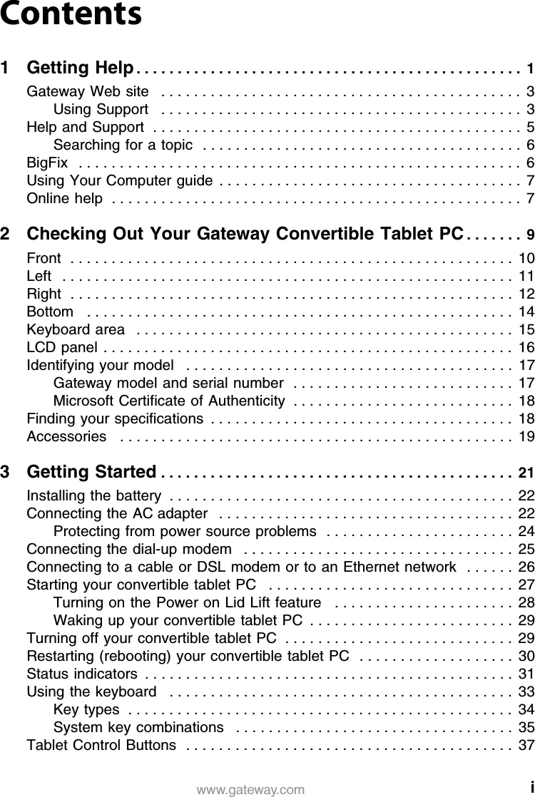 iwww.gateway.comContents1Getting Help. . . . . . . . . . . . . . . . . . . . . . . . . . . . . . . . . . . . . . . . . . . . . . .  1Gateway Web site   . . . . . . . . . . . . . . . . . . . . . . . . . . . . . . . . . . . . . . . . . . . .  3Using Support   . . . . . . . . . . . . . . . . . . . . . . . . . . . . . . . . . . . . . . . . . . . .  3Help and Support  . . . . . . . . . . . . . . . . . . . . . . . . . . . . . . . . . . . . . . . . . . . . .  5Searching for a topic  . . . . . . . . . . . . . . . . . . . . . . . . . . . . . . . . . . . . . . .  6BigFix   . . . . . . . . . . . . . . . . . . . . . . . . . . . . . . . . . . . . . . . . . . . . . . . . . . . . . .  6Using Your Computer guide  . . . . . . . . . . . . . . . . . . . . . . . . . . . . . . . . . . . . .  7Online help  . . . . . . . . . . . . . . . . . . . . . . . . . . . . . . . . . . . . . . . . . . . . . . . . . .  72 Checking Out Your Gateway Convertible Tablet PC . . . . . . .  9Front  . . . . . . . . . . . . . . . . . . . . . . . . . . . . . . . . . . . . . . . . . . . . . . . . . . . . . .  10Left   . . . . . . . . . . . . . . . . . . . . . . . . . . . . . . . . . . . . . . . . . . . . . . . . . . . . . . .  11Right  . . . . . . . . . . . . . . . . . . . . . . . . . . . . . . . . . . . . . . . . . . . . . . . . . . . . . .  12Bottom   . . . . . . . . . . . . . . . . . . . . . . . . . . . . . . . . . . . . . . . . . . . . . . . . . . . .  14Keyboard area   . . . . . . . . . . . . . . . . . . . . . . . . . . . . . . . . . . . . . . . . . . . . . .  15LCD panel . . . . . . . . . . . . . . . . . . . . . . . . . . . . . . . . . . . . . . . . . . . . . . . . . .  16Identifying your model   . . . . . . . . . . . . . . . . . . . . . . . . . . . . . . . . . . . . . . . .  17Gateway model and serial number  . . . . . . . . . . . . . . . . . . . . . . . . . . .  17Microsoft Certificate of Authenticity  . . . . . . . . . . . . . . . . . . . . . . . . . . .  18Finding your specifications  . . . . . . . . . . . . . . . . . . . . . . . . . . . . . . . . . . . . .  18Accessories   . . . . . . . . . . . . . . . . . . . . . . . . . . . . . . . . . . . . . . . . . . . . . . . .  193Getting Started . . . . . . . . . . . . . . . . . . . . . . . . . . . . . . . . . . . . . . . . . . .  21Installing the battery  . . . . . . . . . . . . . . . . . . . . . . . . . . . . . . . . . . . . . . . . . .  22Connecting the AC adapter   . . . . . . . . . . . . . . . . . . . . . . . . . . . . . . . . . . . .  22Protecting from power source problems  . . . . . . . . . . . . . . . . . . . . . . .  24Connecting the dial-up modem   . . . . . . . . . . . . . . . . . . . . . . . . . . . . . . . . .  25Connecting to a cable or DSL modem or to an Ethernet network  . . . . . . 26Starting your convertible tablet PC   . . . . . . . . . . . . . . . . . . . . . . . . . . . . . .  27Turning on the Power on Lid Lift feature   . . . . . . . . . . . . . . . . . . . . . .  28Waking up your convertible tablet PC  . . . . . . . . . . . . . . . . . . . . . . . . .  29Turning off your convertible tablet PC  . . . . . . . . . . . . . . . . . . . . . . . . . . . .  29Restarting (rebooting) your convertible tablet PC  . . . . . . . . . . . . . . . . . . .  30Status indicators  . . . . . . . . . . . . . . . . . . . . . . . . . . . . . . . . . . . . . . . . . . . . .  31Using the keyboard   . . . . . . . . . . . . . . . . . . . . . . . . . . . . . . . . . . . . . . . . . .  33Key types  . . . . . . . . . . . . . . . . . . . . . . . . . . . . . . . . . . . . . . . . . . . . . . .  34System key combinations   . . . . . . . . . . . . . . . . . . . . . . . . . . . . . . . . . .  35Tablet Control Buttons  . . . . . . . . . . . . . . . . . . . . . . . . . . . . . . . . . . . . . . . .  37