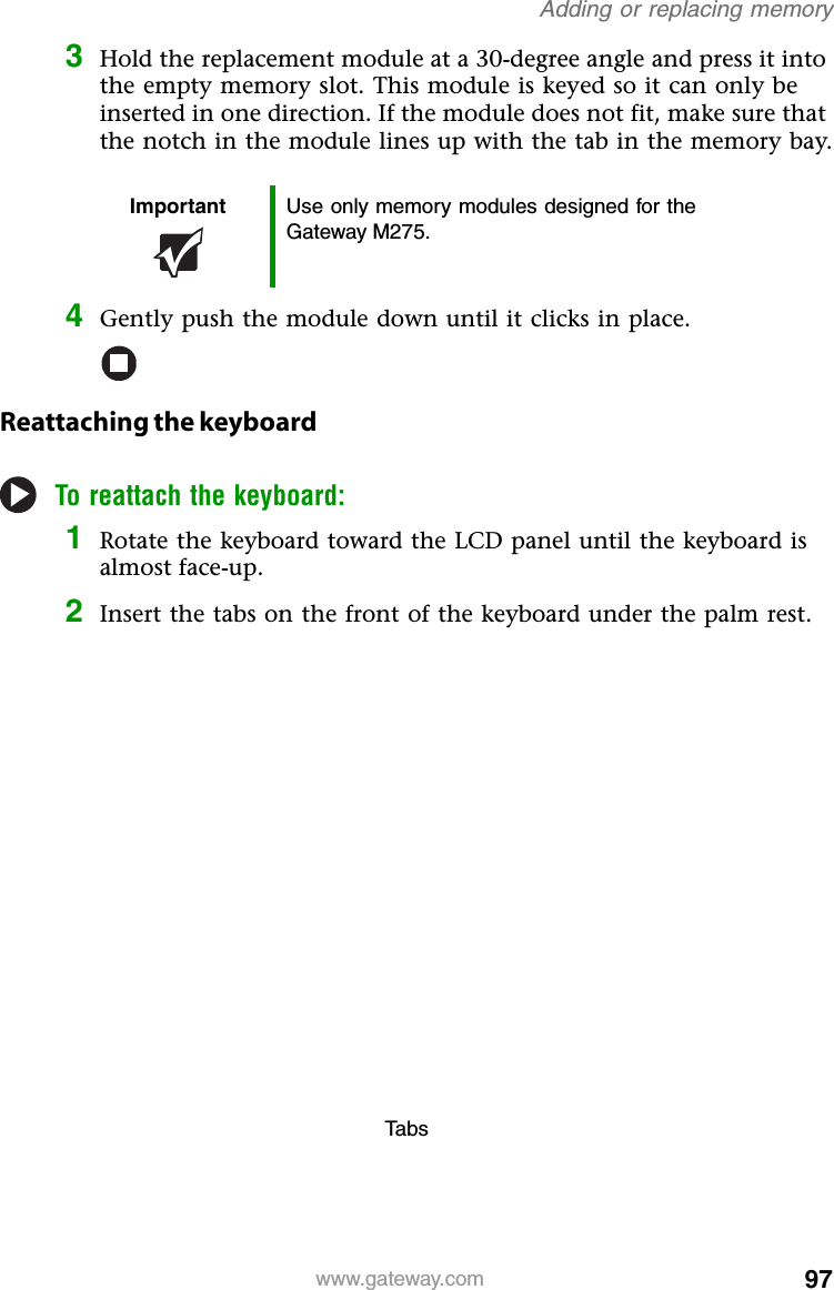 97www.gateway.comAdding or replacing memory3Hold the replacement module at a 30-degree angle and press it into the empty memory slot. This module is keyed so it can only be inserted in one direction. If the module does not fit, make sure that the notch in the module lines up with the tab in the memory bay.4Gently push the module down until it clicks in place.Reattaching the keyboardTo reattach the keyboard:1Rotate the keyboard toward the LCD panel until the keyboard is almost face-up.2Insert the tabs on the front of the keyboard under the palm rest.Important Use only memory modules designed for the Gateway M275.Ta b s