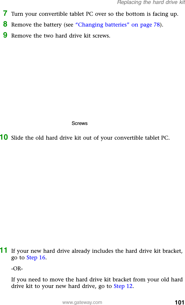 101www.gateway.comReplacing the hard drive kit7Turn your convertible tablet PC over so the bottom is facing up.8Remove the battery (see “Changing batteries” on page 78).9Remove the two hard drive kit screws.10 Slide the old hard drive kit out of your convertible tablet PC.11 If your new hard drive already includes the hard drive kit bracket, go to Step 16.-OR-If you need to move the hard drive kit bracket from your old hard drive kit to your new hard drive, go to Step 12.Screws