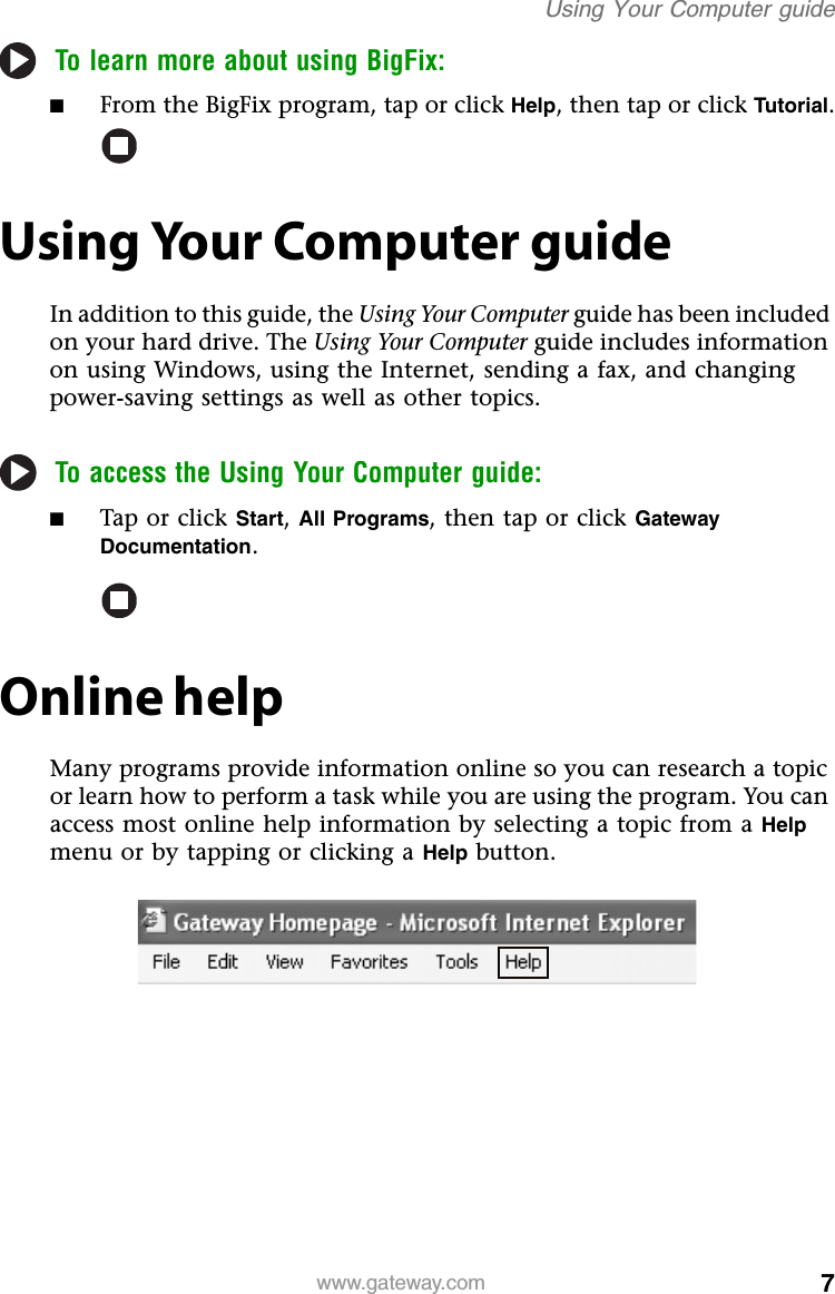 7www.gateway.comUsing Your Computer guideTo learn more about using BigFix:■From the BigFix program, tap or click Help, then tap or click Tutorial.Using Your Computer guideIn addition to this guide, the Using Your Computer guide has been included on your hard drive. The Using Your Computer guide includes information on using Windows, using the Internet, sending a fax, and changing power-saving settings as well as other topics.To access the Using Your Computer guide:■Tap or click Start, All Programs, then tap or click Gateway Documentation.Online helpMany programs provide information online so you can research a topic or learn how to perform a task while you are using the program. You can access most online help information by selecting a topic from a Help menu or by tapping or clicking a Help button.